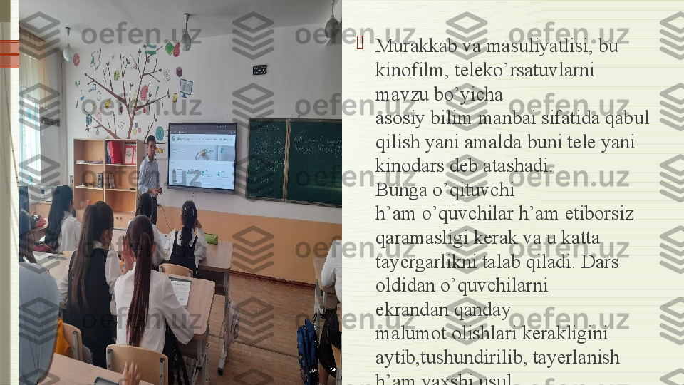 
Murakkab va masuliyatlisi, bu 
kinofilm, teleko’rsatuvlarni 
mavzu bo’yicha 
asosiy bilim	 manbai sifatida qabul 
qilish yani amalda	
 buni tele yani 
kinodars deb atashadi. 
Bunga	
 o’qituvchi 
h’am	
 o’quvchilar h’am	 etiborsiz 
qaramasligi kerak va u katta 
tayergarlikni talab	
 qiladi. Dars 
oldidan o’quvchilarni 
ekrandan	
 qanday 
malumot
 olishlari kerakligini 
aytib,tushundirilib, tayerlanish 
h’am	
 yaxshi usul.	               