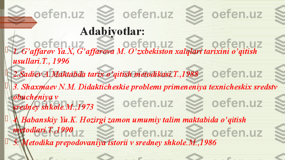 Adabiyotlar:

1. G’affarov Ya.X, G’affarova M. O’zxbekiston xalqlari tarixini o’qitish 
usullari.T., 1996	
 

2.Sadiev A.Maktabda tarix o’qitish metodikasi.T.,1988	
 

3. Shaxmaev N.M. Didakticheskie problemı	
 primeneniya texnicheskix sredstv 
obucheniya v	
 
sredney shkole.M.,1973	
 

4. Babanskiy Yu.K. Hozirgi zamon umumiy talim	
 maktabida o’qitish 
metodlari.T.,1990	
 

5. Metodika prepodovaniya istorii v sredney shkole.M.,1986	
               