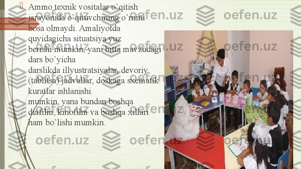 
Ammo texnik vositalar o’qitish 
jarayonida o’qituvchining o’rnini 
bosa olmaydi. Amaliyotda 
quyidagicha situatsiya yuz 
berishi
 mumkin, yani bitta mavzudagi 
dars bo’yicha	
 
darslikda illyustratsiyalar, devoriy 
(tablitsa) jadvallar, doskaga sxematik 
kuratlar ishlanishi	
 
mumkin, yana bundan boshqa 
diafilm, kinofilm	
 va boshqa xillari 
ham	
 bo’lishi mumkin.              