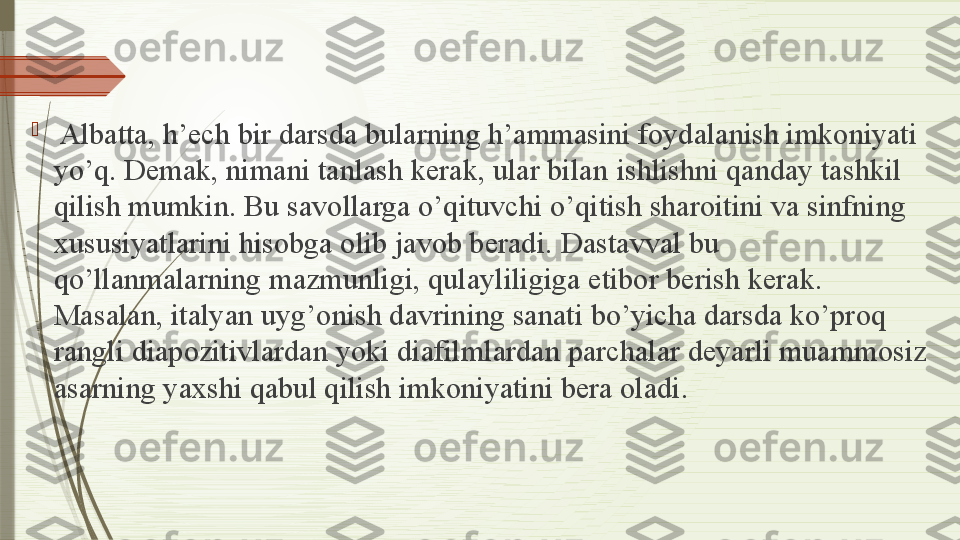 
  Albatta, h’ech bir darsda bularning h’ammasini foydalanish imkoniyati 
yo’q. Demak, nimani tanlash kerak, ular bilan	
 ishlishni qanday tashkil 
qilish mumkin. Bu	
 savollarga o’qituvchi o’qitish sharoitini va sinfning 
xususiyatlarini hisobga olib javob beradi.	
 Dastavval bu 
qo’llanmalarning mazmunligi, qulayliligiga etibor berish kerak. 
Masalan, italyan	
 uyg’onish davrining sanati bo’yicha darsda ko’proq 
rangli diapozitivlardan	
 yoki diafilmlardan	 parchalar deyarli muammosiz 
asarning yaxshi qabul qilish imkoniyatini bera oladi.              