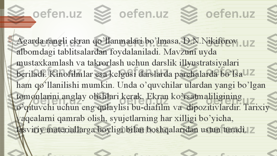 
Agarda rangli ekran qo’llanmalari bo’lmasa, D.N.Nikiforov 
albomdagi tablitsalardan foydalaniladi.	
 Mavzuni uyda 
mustaxkamlash va takrorlash	
 uchun darslik illyustratsiyalari 
beriladi.	
 Kinofilmlar esa kelgusi darslarda parchalarda bo’lsa 
ham	
 qo’llanilishi mumkin. Unda	 o’quvchilar ulardan yangi bo’lgan 
tomonlarini anglay olishlari kerak.	
 Ekran ko’rsatmaliligining 
o’qituvchi uchun eng qulaylisi bu-diafilm	
 va	  dipozitivlardir. Tarixiy 
vaqealarni qamrab olish, syujetlarning har xilligi bo’yicha, 
tasviriy	
 materiallarga boyligi bilan boshqalaridan ustun turadi.              