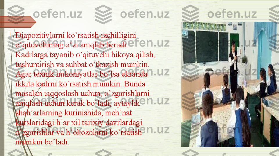 
Diapozitivlarni ko’rsatish izchilligini 
o’qituvchining o’zi aniqlab beradi. 
Kadrlarga tayanib o’qituvchi hikoya qilish, 
tushuntirish va suhbat o’tkazish mumkin. 
Agar	
 texnik imkoniyatlar bo’lsa ekranda 
ikkita kadrni ko’rsatish mumkin. Bunda 
masalan	
 taqqoslash uchun, o’zgarishlarni 
aniqlash uchun kerak bo’ladi, aytaylik 
shah’arlarning	
 kurinishida, meh’nat 
kurslaridagi h’ar xil tarixiy davrlardagi 
o’zgarishlar va h’okozolarni	
 ko’rsatish 
mumkin bo’ladi.	
               