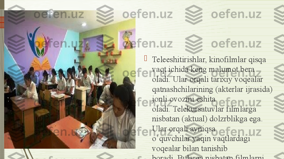 
Teleeshitirishlar, kinofilmlar qisqa 
vaqt ichida keng malumot bera 
oladi. Ular orqali tarixiy voqealar 
qatnashchilarining (akterlar ijrasida) 
jonli ovozini eshita 
oladi.	
 Telekursatuvlar filmlarga 
nisbatan (aktual) dolzrblikga ega. 
Ular orqali ayniqsa 
o’quvchilar	
 yaqin vaqtlardagi 
voqealar bilan tanishib 
boradi.	
 Bularga nisbatan	 filmlarni 
ishlashning uziga	
 ancha vaqt ketadi.                