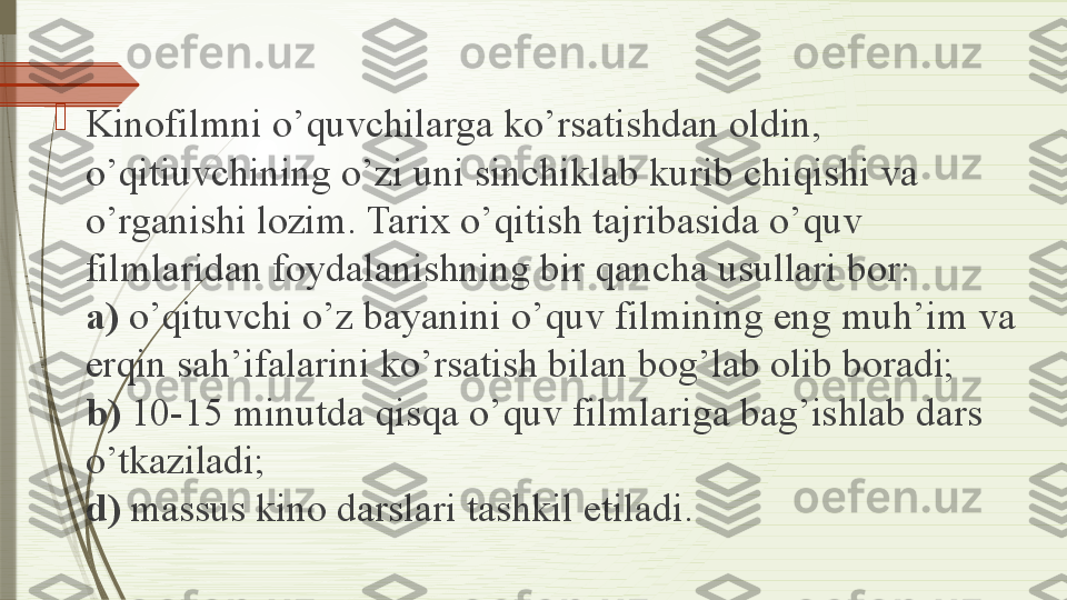 
Kinofilmni o’quvchilarga ko’rsatishdan oldin, 
o’qitiuvchining o’zi uni sinchiklab kurib chiqishi va 
o’rganishi lozim.	
 Tarix o’qitish tajribasida o’quv 
filmlaridan	
 foydalanishning bir qancha usullari bor:	 
a)  o’qituvchi o’z bayanini o’quv filmining	
 eng muh’im	 va 
erqin sah’ifalarini ko’rsatish	
 bilan bog’lab olib boradi;	 
b)  10-15 minutda qisqa o’quv filmlariga bag’ishlab dars 
o’tkaziladi;	
 
d)  massus kino darslari tashkil etiladi.	
               