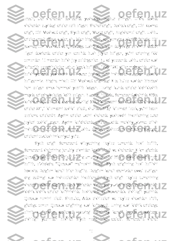 orqali,   ular   shahardan   tashqarida   yashashga   majbur   qilingan.   O’sha   davrda
shahardan quyidagi ariqlar oqib o‘tgan: Shahar arig’i, Dashtak arig’i, Obi Raxmat
arig’i,   Obi   Mashxad   arig’i,   Siyob   arig’i,   Mazor   arig’i,   Bogishamol   arig’i.   Ushbu
ariqlar orqali oqqan suvlar, shu bilan birga do’l, sel, yomgir suvlari ko’pincha Obi
raxmat,   Obi   Mashxad   va   Qorasuvga   tushib   Zarafshon   daryosiga   qo’shilib   ketadi.
Ilgari   davrlarda   ariqlar   yon   atrofida   bush   joylar   bo’lgan,   ya’ni   ariqning   ikki
tomondan 10 metrdan bo’sh joy qoldirganlar. Bu sel yoqqanda ushbu ariqlar suvi
ko’tarilib oqqan holatlar uchun kerak bo’lgan. 1795-1980 yillar mobaynida ushbu
bo‘sh   yerlarda   yashovchi   aholi   turar   joy   va   turli   inshootlar   qurganini   guvohi
bo’lganmiz.   Birgina   misol:   Obi   Mashxad   arig’idagi   8   ta   buloq   suvidan   birortasi
ham   qolgan   emas   hammasi   yopilib   ketgan.   Hozirgi   kunda   ariqlar   kichiklashib
mayda ariqcha holatiga kelib qolgan. Bugungi holatda, Samarqand shahrida 835ta
ko’cha mavjud bo’lib, ularning uzunligi 539,2 kilometrni tashkil etadi. Shahardagi
ariqlar 971,1 kilometrni tashkil  qiladi, shundan 315,4 kilometri lotok, ya’ni beton
qoplama   ariqlardir.   Ayrim   ariqlar   ustini   shaharda   yashovchi   insonlarning   turar
joylari   tashkil   etgan.   Ayrim   ko’chalarda   ariqlar   ustida   maishiy   xizmat   qilish
inshootlari   qurib   olingan.   Ammo   ushbu   qurilgan   inshootlarni   ostidan   o’tayotgan
ariqlarni tozalash imkoniyati yo’q.
Siyob   arig’i   Samarqand   viloyatining   Tayloq   tumanida   hosil   bo’lib,
Samarqand   shahrining   janubiy   qismidan   kesib   o’tadi   va   shahardan   8   km   g’arbda
Qoradaryoga borib qo’shiladi. Uning umumiy uzunligi 36 km. Siyob tojikcha nom
bo’lib,   o’zbekcha   “Qorasuv”   ma’nosini   beradi.   Siyob   arig’ining   hosil   bo’lishi
bevosita Darg’om  kanali  bilan bog’liq. Darg’om  kanali  eramizdan avval  qurilgan
eng   qadimgi   suv   inshootlaridan   hisoblanadi.   Siyob   arig’i   Tayloq   tumanining
sharqiy   qismida   sug’oriladigan   yerlardan   sizib,   yer   yuziga   chiqadigan   suvlardan
kichik-kichik   ariqlar   ko’rinishida   boshlanadi   va   Navzandak   qishlog’i   yaqinida
Qorasuv   nomini   oladi.   Shopulat,   Adas   qishloqlari   va   Tayloq   shaxridan   o’tib,
g’arbga   tomon   Qorasuv   arig’ining   suvi   ko’payadi.   Uning   suvi   kichik   ariqlarga
olinib   sug’orishga   sarflanadi.   Hozirgi   “Grebnoy   kanal”   hamda   Baxshitepa
qishlog’i   yaqinidan   boshlab   Siyob   nomi   bilan   ataladi.   Samarqand   shahar
10 