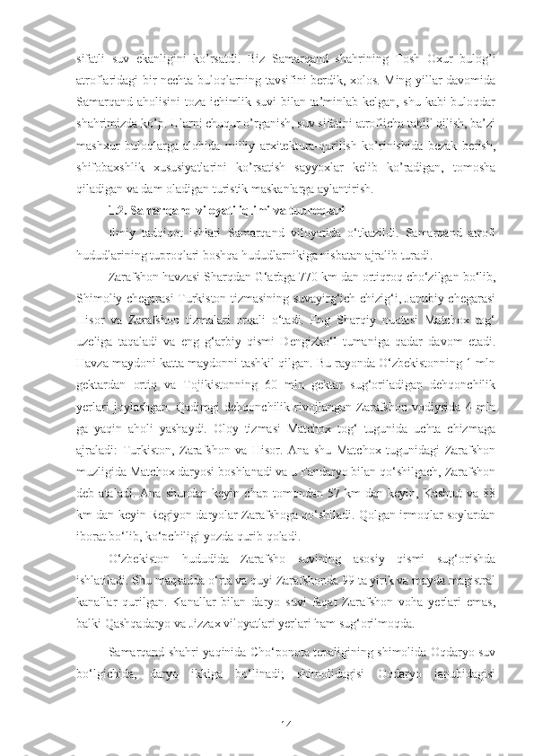 sifatli   suv   ekanligini   ko’rsatdi.   Biz   Samarqand   shahrining   Tosh   Oxur   bulog’i
atroflaridagi bir nechta buloqlarning tavsifini berdik, xolos. Ming yillar davomida
Samarqand aholisini toza ichimlik suvi bilan ta’minlab kelgan, shu kabi buloqdar
shahrimizda ko’p. Ularni chuqur o’rganish, suv sifatini atroflicha tahlil qilish, ba’zi
mashxur   buloqlarga   alohida   milliy   arxitektura-qurilish   ko’rinishida   bezak   berish,
shifobaxshlik   xususiyatlarini   ko’rsatish   sayyoxlar   kelib   ko’radigan,   tomosha
qiladigan va dam oladigan turistik maskanlarga aylantirish.
1.2. Samarqand viloyati iqlimi va tuproqlari
Ilmiy   tadqiqot   ishlari   Samarqand   viloyatida   o‘tkazildi.   Samarqand   atrofi
hududlarining tuproqlari boshqa hududlarnikiga nisbatan ajralib turadi. 
Zarafshon havzasi Sharqdan G‘arbga 770 km dan ortiqroq cho‘zilgan bo‘lib,
Shimoliy chegarasi Turkiston tizmasining suvayirg‘ich chizig‘i, Janubiy chegarasi
Hisor   va   Zarafshon   tizmalari   orqali   o‘tadi.   Eng   Sharqiy   nuqtasi   Matchox   tog‘
uzeliga   taqaladi   va   eng   g‘arbiy   qismi   Dengizko‘l   tumaniga   qadar   davom   etadi.
Havza maydoni katta maydonni tashkil qilgan. Bu rayonda O‘zbekistonning 1 mln
gektardan   ortiq   va   Tojikistonning   60   mln   gektar   sug‘oriladigan   dehqonchilik
yerlari   joylashgan.   Qadimgi   dehqonchilik   rivojlangan   Zarafshon   vodiysida   4   mln
ga   yaqin   aholi   yashaydi.   Oloy   tizmasi   Matchox   tog‘   tugunida   uchta   chizmaga
ajraladi:   Turkiston,   Zarafshon   va   Hisor.   Ana   shu   Matchox   tugunidagi   Zarafshon
muzligida Matchox daryosi boshlanadi va u Fandaryo bilan qo‘shilgach, Zarafshon
deb  ataladi.   Ana   shundan   keyin   chap   tomondan   57   km   dan   keyin,  Kashtut   va   88
km dan keyin Regiyon daryolar Zarafshoga qo‘shiladi. Qolgan irmoqlar soylardan
iborat bo‘lib, ko‘pchiligi yozda qurib qoladi.
O‘zbekiston   hududida   Zarafsho   suvining   asosiy   qismi   sug‘orishda
ishlatiladi. Shu maqsadda o‘rta va quyi Zarafshonda 99 ta yirik va mayda magistral
kanallar   qurilgan.   Kanallar   bilan   daryo   suvi   faqat   Zarafshon   voha   yerlari   emas,
balki Qashqadaryo va Jizzax viloyatlari yerlari ham sug‘orilmoqda.
Samarqand shahri yaqinida Cho‘ponota tepaligining shimolida Oqdaryo suv
bo‘lgichida,   daryo   ikkiga   bo‘linadi;   shimolidagisi   Oqdaryo   janubidagisi
14 