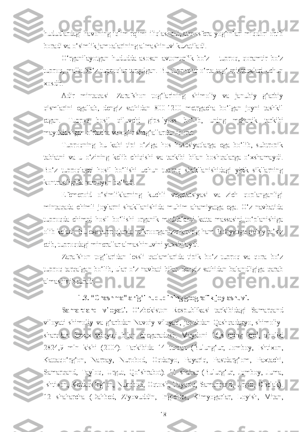 hududlardagi havoning iqlim rejimi iliqlashadi, atmosfera yog‘inlari miqdori ortib
boradi va o‘simlik jamoalarining almashinuvi kuzatiladi. 
O‘rganilayotgan   hududda   asosan   avtomorfik   bo‘z   –   tuproq,   qoramtir   bo‘z
tuproq,  malla  bo‘z  tuproqlar  tarqalgan.  Bu   tuproqlar   o‘rta  tog‘   mintaqalari  uchun
xosdir. 
Adir   mintaqasi-   Zarafshon   tog‘larining   shimoliy   va   janubiy   g‘arbiy
qismlarini   egallab,   dengiz   sathidan   800-1200   metrgacha   bo‘lgan   joyni   tashkil
etgan.   Tuproq   hosil   qiluvchi   gips-lyoss   bo‘lib,   uning   mehanik   tarkibi
maydalashgan o‘rtacha va og‘ir shag‘allardan iborat. 
Tuproqning   bu   kabi   tipi   o‘ziga   hos   hususiyatlarga   ega   bo‘lib,   subtropik
tabiatni   va   u   o‘zining   kelib   chiqishi   va   tarkibi   bilan   boshqalarga   o‘xshamaydi.
Bo‘z   tuproqlarni   hosil   bo‘lishi   uchun   tuproq   shakllanishidagi   yirik   sikllarning
kontrastligida namoyon bo‘ladi. 
Efemeroid   o‘simliklarning   kuchli   vegetatsiyasi   va   zich   qoplanganligi
mintaqada   chimli   joylarni   shakllanishida   muhim   ahamiyatga   ega.   O‘z   navbatida
tuproqda   chimni   hosil   bo‘lishi   organik   moddalarni   katta   massasini   to‘planishiga
olib keladi. Bu esa tuproqlarda mikroorganizmlarning ham faoliyatiga ijobiy ta’siz
etib, tuproqdagi minerallar almashinuvini yaxshilaydi. 
Zarafshon   tog‘laridan   lessli   qatlamlarida   tipik   bo‘z   tuproq   va   qora   bo‘z
tuproq tarqalgan bo‘lib, ular  o‘z navbati  bilan dengiz sathidan  balandligiga qarab
almashinib turadi.
1.3. “Chashma” arig‘i hududining geografik joylashuvi.
Samarqand   viloyati.   O‘zbekiston   Respublikasi   tarkibidagi   Samarqand
viloyati   shimoliy   va   g‘arbdan   Navoiy   viloyati,   janubdan   Qashqadaryo,   shimoliy-
sharqdan   Jizzax   viloyati   bilan   chegaradosh.   Maydoni   16,8   ming   km 2
,   aholisi
2824,9   mln   kishi   (2004).   Tarkibida   14   tuman   (Bulung‘ur,   Jomboy,   Ishtixon,
Kattaqo‘rg‘on,   Narpay,   Nurobod,   Oqdaryo,   Payariq,   Pastdarg‘om,   Paxtachi,
Samarqand,   Tayloq,   Urgut,   Qo‘shrabot).   11   shahar   (Bulurg‘ur,   Jomboy,   Juma,
Ishtixon,   Kattaqo‘rg‘on,   Nurobod,   Oqtosh,   Payariq,   Samarqand,   Urgut,   Chelak).
12   shaharcha   (Dahbed,   Ziyovuddin,   Ingichka,   Kimyogarlar,   Loyish,   Mitan,
18 