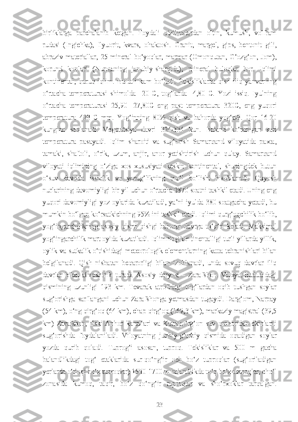 birliklarga   parchalanib   ketgan.   Foydali   qizilmalardan   oltin,   kumush,   volfram
rudasi   (Ingichka),   flyuorit,   kvars,   ohaktosh.   Granit,   margel,   gips,   bentonit   gili,
abraziv   materiallar,   25   mineral   bo‘yoqlar,   marmar   (Omonqutan,   G‘ozg‘on,   Jom),
korund   konlari   (Nurotaning   janubiy-sharqida);   mineral   buloqlar   bor.   Iqlimi
kontinental,   quruq   iqlim.   Bulutli   kam   bo‘ladi.   Tekisliklarda   qish   iliq   yanvarning
o‘rtacha   temperaturasi   shimolda   -20   C,   tog‘larda   -4,80   C.   Yozi   issiq.   Iyulning
o‘rtacha   temperaturasi   25,90   -27,80C   eng   past   temperatura   320C,   eng   yuqori
temperatura   420   C   mm.   Yog‘inning   80%   qish   va   bahorda   yog‘adi.   Qor   16-20
kungina   saqlanadi.   Vegetatsiya   davri   324-334   kun.   Baland   ko‘tarilgan   sari
temperatura   pasayadi.   Iqlim   sharoiti   va   sug‘orish   Samarqand   viloyatida   paxta,
tamaki,   shaftoli,   o‘rik,   uzum,   anjir,   anor   yetishtirish   uchun   qulay.   Samarqand
viloyati   iqlimining   o‘ziga   xos   xususiyati   keskin   kontinental,   shuningdek   butun
o‘suv   davrida   issiqlik   va   yorug‘likning   mo‘l   bo‘lishi   hisoblanadi.   Quyosh
nurlarining davomiyligi bir yil uchun o‘rtacha 2870 soatni tashkil etadi. Uning eng
yuqori davomiyligi yoz oylarida kuzatiladi, ya’ni iyulda 380 soatgacha yetadi, bu
mumkin bo‘lgan ko‘rsatkichning 95% ini tashkil etadi. Iqlimi qurg‘oqchilik bo‘lib,
yog‘ingarchilikning   asosiy   qismi   qishgi-bahorgi   davrga   to‘g‘ri   keladi.   Maksimal
yog‘ingarchilik mart oyida kuzatiladi. Iqlimning kontinentalligi turli yillarda yillik,
oylik va sutkalik o‘tishidagi meteorologik elementlarning katta tebranishlari  bilan
belgilanadi.   Qish   nisbatan   beqarorligi   bilan   izohlanadi,   unda   sovuq   davrlar   iliq
davrlar   bilan   almashinib   turadi.   Asosiy   daryosi   –   Zarafshon.   Viloyat   hududidagi
qismining   uzunligi   193   km.   Tevarak   atrofidagi   tog‘lardan   oqib   tushgan   soylar
sug‘orishga   sarflangani   uchun   Zarafshonga   yetmasdan   tugaydi.   Darg‘om,   Narpay
(54 km), o‘ng qirg‘oq (64 km), chap qirg‘oq (169,3 km), markaziy magistral (39,5
km)   Zarafshon,   Eski   Anhor   kanallari   va   Kattaqo‘rg‘on   suv   omboridan   ekinlarni
sug‘orishda   foydalaniladi.   Viloyatning   junbiy-g‘arbiy   qismida   oqadigan   soylar
yozda   qurib   qoladi.   Tuprog‘i   asosan,   tuproq.   Tekisliklar   va   500   m   gacha
balandlikdagi   tog‘   etaklarida   sur-qo‘ng‘ir   och   bo‘z   tuproqlar   (sug‘oriladigan
yerlarda o‘tloqi bo‘z tuproqlar) 1500-1700 m balandlikda to‘q bo‘z tuproqlar, cho‘l
zonasida   kumoq,   taqir,   bo‘z   qo‘ng‘ir   tuproqlar   va   sho‘rxoklar   tarqalgan.
23 