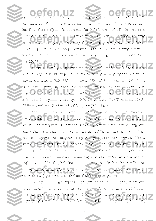 ayrim   qishlardagina   kuzatiladi,   uning   qalinligi   10-12   sm   dan   oshmaydi   va   30-34
kun   saqlanadi.   Ko‘pchilik   yillarda   qor   qoplami   bir   hilda   bo‘lmaydi   va   tez   erib
ketadi.   Qishloq   xo‘jalik   ekinlari   uchun   kerak   bo‘ladigan   14-16 0
C   harorat   aprel
oyning   boshida   kuzatildi.   Ekin   yetishtirishda   vegetatsiya   davridagi   havoning
harorati muhim rol uynaydi. Havoning o‘rta cha nisbiy namligi kuz qish va bahor
oylarida   yuqori   bo‘ladi.   May-   sentyabr   oylari   bu   ko’rsatkichning   minimuli
kuzatiladi. Demak, ekin o‘suv davrida havo nisbiy namligi optimaldan past bo‘ladi
[25, 35, 42].
Samarqand   viloyati   gidrometeorologiya   ma’lumotlarida   ko‘rsatilishicha
2021-2022   yillarda   havoning   o‘rtacha   nisbiy   namligi   va   yog‘ingarchilik   miqdori
quydagicha   aprelda   70%-99.1mm,   mayda   62%-101.8mm,   iyunda   35%-00mm,
iyulda 38%-0.3mm, avgustda 40.6%-15.4mm, sentabrda 45%-4mm, oktabrda 51%
noyabrda   67%-35.7mm,   dekabrda   83%-20.5mm   tashkil   etgan   bo‘lsa,   bu
ko‘rsatgich 2021 yilning yanvar oyida 64%-0.1mm fevral 63%-23.8mm mart 68%-
23.8mm, aprelda 49%-66mm ni tashkil qilgan (2.1-jadval).
Oldin olib borilgan ko‘p yillik tadqiqotlar ko‘rsatishicha tadqiqot o‘tkazilgan
joy   tuproqlari   qadimdan   sug‘oriladigan   tipik   bo‘z   tuproqlar   mintaqasiga   to‘g‘ri
keladi. Tuproq paydo qiluvchi jinslar lyoss va lyossimon hamda turli xil irrigasion
yotqiziqlar   hisoblanadi.   Bu   jinslardan   tashqari   to‘rtlamchi   davrda   hosil   bo‘lgan
turli   xil   allyuvial   va   dellyuvial-prolyuvial   yotqiziqlar   ham   mavjud.   Ushbu
yotqiziqlar   manbai   bo‘lib,   Soratepa   tog‘i,   intruziv   jinslarning   mayda
porfirligranitlar   bilan   28   qo‘shilmasi,   metamorfik   jins   va   turli   xil   qum,   slanes   va
ohaktosh   qoldiqlari   hisoblanadi.   Tuproq   paydo   qiluvchi   jinslar   tarkibida   turli   xil
tog‘   jinslari:   dala   shtaplari,   kvars,   biotit,   muskovit,   karbonatlar,   amfibol   va
piroksinlar   uchraydi.   O‘zining   gidrogeologik   sharoitlari   jihatdan   sizot   suvlari
ancha chuqur joylashgan, tuproqlari esa sho‘rlanishga moyil emas . 
Tadqiqot   o‘tkazilgan   joyning   tuproqlari   boshqa   hudud   tuproqlaridan   kam
farq qilib, karbonatligi, kam gumusli va gipsning yo‘qligi bilan tavsiflanadi Tuproq
tarkibida   gumus   kam   bo‘lishi   (0,8-2,0   %)   sababli   oziq   moddalar   ham   kam.
Tuproqning   yuqori   0-30   sm   lik   qatlamida   umumiy   azot   miqdori-   0,06-0,11   %,
25 