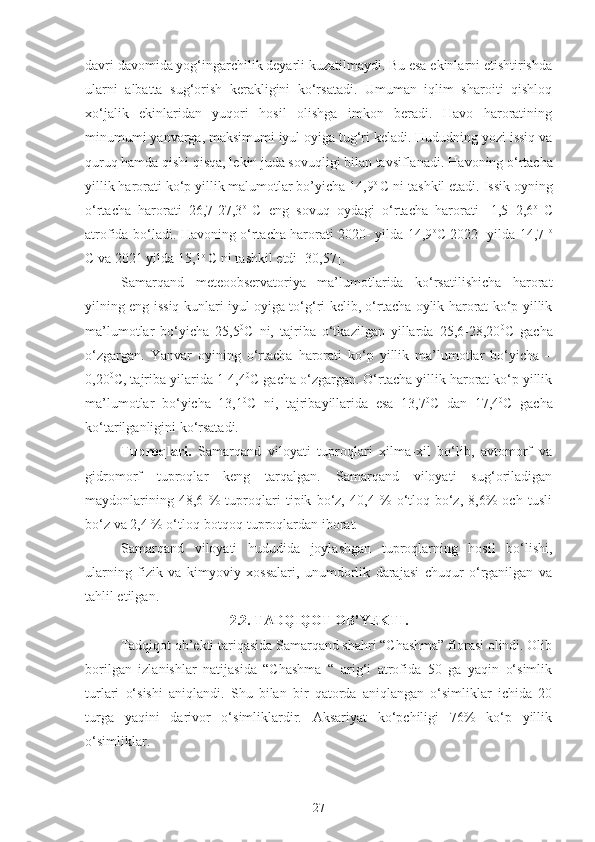 davri davomida yog‘ingarchilik deyarli kuzatilmaydi. Bu esa ekinlarni etishtirishda
ularni   albatta   sug‘orish   kerakligini   ko‘rsatadi.   Umuman   iqlim   sharoiti   qishloq
xo‘jalik   ekinlaridan   yuqori   hosil   olishga   imkon   beradi.   Havo   haroratining
minumumi yanvarga, maksimumi iyul oyiga tug‘ri keladi. Hududning yozi issiq va
quruq hamda qishi qisqa, lekin juda sovuqligi bilan tavsiflanadi.  Havoning o‘rtacha
yillik harorati ko‘p yillik malumotlar bo’yicha 14,9 o 
C ni tashkil etadi. Issik oyning
o‘rtacha   harorati   26,7-27,3 o  
C   eng   sovuq   oydagi   o‘rtacha   harorati   -1,5+2,6 o  
C
atrofida bo‘ladi. Havoning o‘rtacha harorati 2020- yilda 14,9 o
C 2022- yilda 14,7   o
C va 2021 yilda 15,1 o 
C ni tashkil etdi [30,57]. 
Samarqand   meteoobservatoriya   ma’lumotlarida   ko‘rsatilishicha   harorat
yilning eng issiq kunlari iyul oyiga to‘g‘ri kelib, o‘rtacha oylik harorat ko‘p yillik
ma’lumotlar   bo‘yicha   25,5 0
C   ni,   tajriba   o‘tkazilgan   yillarda   25,6-28,20 0
C   gacha
o‘zgargan.   Yanvar   oyining   o‘rtacha   harorati   ko‘p   yillik   ma’lumotlar   bo‘yicha   –
0,20 0
C, tajriba yilarida 1-4,4 0
C gacha o‘zgargan. O‘rtacha yillik harorat ko‘p yillik
ma’lumotlar   bo‘yicha   13,1 0
C   ni,   tajribayillarida   esa   13,7 0
C   dan   17,4 0
C   gacha
ko‘tarilganligini ko‘rsatadi. 
Tuproqlari.   Samarqand   viloyati   tuproqlari   xilma-xil   bo‘lib,   avtomorf   va
gidromorf   tuproqlar   keng   tarqalgan.   Samarqand   viloyati   sug‘oriladigan
maydonlarining   48,6   %   tuproqlari   tipik   bo‘z,   40,4   %   o‘tloq-bo‘z,   8,6%   och   tusli
bo‘z va 2,4 % o‘tloq-botqoq tuproqlardan iborat. 
Samarqand   viloyati   hududida   joylashgan   tuproqlarning   hosil   bo‘lishi,
ularning   fizik   va   kimyoviy   xossalari,   unumdorlik   darajasi   chuqur   o‘rganilgan   va
tahlil etilgan.
2.2. TADQIQOT OB’YEKTI.
Tadqiqot ob’ekti tariqasida Samarqand shahri “Chashma” florasi olindi. Olib
borilgan   izlanishlar   natijasida   “Chashma   “   arig‘i   atrofida   50   ga   yaqin   o‘simlik
turlari   o‘sishi   aniqlandi.   Shu   bilan   bir   qatorda   aniqlangan   o‘simliklar   ichida   20
turga   yaqini   darivor   o‘simliklardir.   Aksariyat   ko‘pchiligi   76%   ko‘p   yillik
o‘simliklar. 
27 