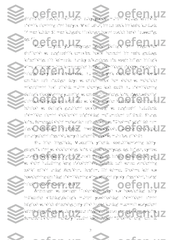 chiqindilarni   tozalab,   inson   uchun   qulay   yashash   muhitini   vujudga   keltirishda
o‘simlik   olamining  o‘rni   beqiyos.   Misol   uchun,   bir   tup  terak   bir   kecha-kunduzda
14   metr   kubdan   50   metr   kubgacha   ifloslangan   havoni   tozalab   berish   "quvvati”ga
ega[40].
B utun   dunyoda   yuz   berayotgan   global   ekologik   iqlim   o‘zgarishlar i
cho‘llanish   va   qurg‘oqchilik   atmosfera   havosi   haroratini   bir   necha   gradusga
ko‘tarilishiga   olib   kelmoqda.   Bunday   ta’surotlarga   o‘ta   sezgir   bo‘lgan   biologik
xilma-xillikning muhim komponentlari  bo‘lgan o‘simliklarni  o‘sish va rivojlanish
holatiga   salbiy   ta’sir   ko‘rsatmoqda.   Bu   o‘rinda   yirik   shaharlar   ichidan   hamda
atrofidan   oqib   o‘tadigan   daryo   va   ariqlar   florasi   ham   shahar   va   mahallalar
mikroiqlimini   hosil   qilishda   muhim   ahamiyat   kasb   etadi?   Bu   o‘simliklarning
ekologik   plastikligining   yuqoriligi   va   atrof-muhit   holatiga   ko‘ra   o‘zgaruvchanligi
alohida   ahamiyatga   ega   bo‘lib   ariq   va   kichik   daryolar   hududlarida   ular   holatini
baholash   va   ekologik   guruhlarini   asoslash   tog‘   va   qurg‘oqchil   hududlarda
o‘simliklar   olamini   shakllanishi   to‘g‘risidagi   ma’lumotlarni   to‘ldiradi.   Shunga
ko‘ra, Samarqand shahri markazidan oqib o‘tuvchi va “Chashma” arig‘i deb nom
olgan   hududdagi   o‘simliklarni   inventarizatsiyalash,   ularning   shakllanish
qonuniyatlarini o‘rganish, kamyob turlarni aniqlash va muhofaza qilishdir.
Shu   bilan   birgalikda,   Mustaqillik   yillarida   Respublikamizning   tabiiy-
geografik   o‘rni   va   shakllanishiga   ko‘ra   alohida   ahamiyatga   ega   bo‘lgan,   ayniqsa
turizmni  rivojlanishida  o‘zining  munosib  o‘rniga  ega   bo‘lgan  Samarqand  viloyati
va   shahri   hududining   keng   o‘zlashtirilishi,   hududda   turli   sanoat   zonalarining
tashkil   etilishi   undagi   Zarafshon,   Darg‘om,   Obi-Rahmat,   Chashma   kabi   suv
havzalarining atrofidagi o‘simliklarning xilma-xilligini qiyosiy o‘rganishni, hozirgi
holatini baholashni, taqozo etadi?
Antropogen   va   texnogen   ifloslanishlar   tufayli   suv   havzalaridagi   tabiiy
indikatorlar   sifatidagi,ekologik   muhitni   yaxshilashdagi   o‘simliklarni   o‘rnini
belgilash va ishlab chiqarishga joriy qilish hozirgi kundagi muammoli vaziyatlarni
keltirib chiqarmoqda va ularni chuqur o‘rganishni taqozo etmoqda. Shunga ko‘ra,
Samarqand   shahrini   markaziy   hududini   kesib   o‘tuvchi   “Chashma”   arig‘i   atrofida
3 