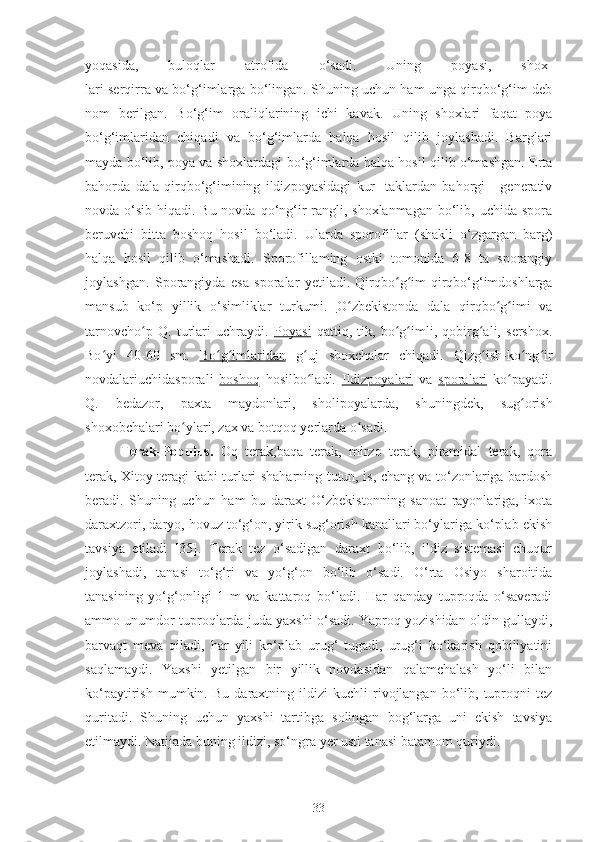 yoqasida,   buloqlar   atrofida   o‘sadi.   Uning   poyasi,   shox-
lari serqirra va bo‘g‘imlarga bo‘lingan. Shuning uchun ham unga qirqbo‘g‘im deb
nom   berilgan.   Bo‘g‘im   oraliqlarining   ichi   kavak.   Uning   shoxlari   faqat   poya
bo‘g‘imlaridan   chiqadi   va   bo‘g‘imlarda   halqa   hosil   qilib   joylashadi.   Barglari
mayda bo‘lib, poya va shoxlardagi bo‘g‘imlarda halqa hosil qilib o‘mashgan. Erta
bahorda   dala   qirqbo‘g‘imining   ildizpoyasidagi   kur-   taklardan   bahorgi   -   generativ
novda o‘sib hiqadi. Bu novda qo‘ng‘ir rangli, shoxlanmagan  bo‘lib, uchida spora
beruvchi   bitta   boshoq   hosil   bo‘ladi.   Ularda   sporofillar   (shakli   o‘zgargan   barg)
halqa   hosil   qilib   o‘mashadi.   Sporofillaming   ostki   tomonida   6-8   ta   sporangiy
joylashgan.   Sporangiyda   esa   sporalar   yetiladi.   Qirqbo g im-qirqbo‘g‘imdoshlargaʻ ʻ
mansub   ko‘p   yillik   o‘simliklar   turkumi.   O zbekistonda   dala   qirqbo g imi   va	
ʻ ʻ ʻ
tarnovcho p   Q.   turlari   uchraydi.  	
ʻ Poyasi   qattiq,   tik,   bo g imli,   qobirg ali,   sershox.	ʻ ʻ ʻ
Bo yi   40-60   sm.  	
ʻ Bo g imlaridan	ʻ ʻ   g uj   shoxchalar   chiqadi.   Qizg ish-ko ng ir	ʻ ʻ ʻ ʻ
novdalariuchidasporali   boshoq   hosilbo ladi.  
ʻ Ildizpoyalari   va   sporalari   ko payadi.	ʻ
Q.   bedazor,   paxta   maydonlari,   sholipoyalarda,   shuningdek,   sug orish	
ʻ
shoxobchalari bo ylari, zax va botqoq yerlarda o sadi.	
ʻ ʻ
Terak-Populus.   Oq   terak,baqa   terak,   mirzo   terak,   piramidal   terak,   qora
terak, Xitoy teragi kabi turlari shaharning tutun, is, chang va to‘zonlariga bardosh
beradi.   Shuning   uchun   ham   bu   daraxt   O‘zbekistonning   sanoat   rayonlariga,   ixota
daraxtzori, daryo, hovuz to‘g‘on, yirik sug‘orish kanallari bo‘ylariga ko‘plab ekish
tavsiya   etiladi   [35].   Terak   tez   o‘sadigan   daraxt   bo‘lib,   ildiz   sistemasi   chuqur
joylashadi,   tanasi   to‘g‘ri   va   yo‘g‘on   bo‘lib   o‘sadi.   O‘rta   Osiyo   sharoitida
tanasining   yo‘g‘onligi   1   m   va   kattaroq   bo‘ladi.   Har   qanday   tuproqda   o‘saveradi
ammo unumdor tuproqlarda juda yaxshi o‘sadi. Yaproq yozishidan oldin gullaydi,
barvaqt   meva   qiladi,   har   yili   ko‘plab   urug‘   tugadi,   urug‘i   ko‘karish   qobiliyatini
saqlamaydi.   Yaxshi   yetilgan   bir   yillik   novdasidan   qalamchalash   yo‘li   bilan
ko‘paytirish   mumkin.  Bu   daraxtning  ildizi   kuchli   rivojlangan   bo‘lib,  tuproqni   tez
quritadi.   Shuning   uchun   yaxshi   tartibga   solingan   bog‘larga   uni   ekish   tavsiya
etilmaydi. Natijada buning ildizi, so‘ngra yer usti tanasi batamom quriydi. 
33 