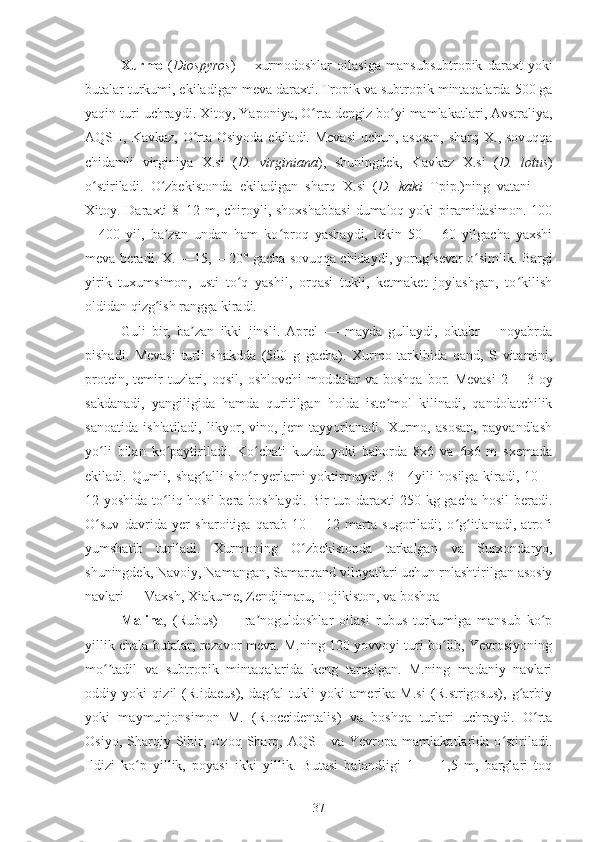 Xurmo   ( Diospyros )—   xurmodoshlar   oilasiga   mansubsubtropik   daraxt   yoki
butalar   turkumi , ekiladigan  meva daraxti .  Tropik  va  subtropik mintaqalarda  500 ga
yaqin  turi  uchraydi.  Xitoy ,  Yaponiya ,  O rta dengiz bo yiʻ ʻ   mamlakatlari ,  Avstraliya ,
AQSH ,   Kavkaz ,   O rta Osiyoda	
ʻ   ekiladi. Mevasi  uchun, asosan,  sharq X., sovuqqa
chidamli   virginiya   X.si   ( D.   virginiana ),   shuningdek,   Kavkaz   X.si   ( D.   lotus )
o stiriladi.  	
ʻ O zbekistonda   ekiladigan   sharq   X.si   (	ʻ D.   kaki   Tpip. )ning   vatani   —
Xitoy. Daraxti  8–12 m, chiroyli, shoxshabbasi  dumaloq yoki  piramidasimon. 100
—400   yil,   ba zan   undan   ham   ko proq   yashaydi,   lekin   50—   60   yilgacha   yaxshi
ʼ ʻ
meva beradi. X. —15, —20° gacha sovuqqa chidaydi, yorug sevar o simlik. 	
ʻ ʻ Bargi
yirik   tuxumsimon,   usti   to q   yashil,   orqasi   tukli,   ketmaket   joylashgan,   to kilish	
ʻ ʻ
oldidan qizg ish rangga kiradi.	
ʻ
Guli   bir,   ba zan   ikki   jinsli.   Aprel   —   mayda   gullaydi,   oktabr   —noyabrda	
ʼ
pishadi.   Mevasi   turli   shakdda   (500   g   gacha).   Xurmo   tarkibida   qand ,   S   vitamini,
protein , temir  tuzlari,   oqsil ,   oshlovchi   moddalar   va  boshqa  bor. Mevasi   2 —3  oy
sakdanadi,   yangiligida   hamda   quritilgan   holda   iste mol   kilinadi,   qandolatchilik	
ʼ
sanoatida   ishlatiladi,   likyor,   vino,   jem   tayyorlanadi.   Xurmo,   asosan,   payvandlash
yo li   bilan   ko paytiriladi.   Ko chati   kuzda   yoki   bahorda   8x6   va   6x6   m   sxemada	
ʻ ʻ ʻ
ekiladi.   Q umli ,   shag alli	
ʻ   sho r yerlarni yoktirmaydi. 3—4yili hosilga kiradi, 10—	ʻ
12 yoshida to liq hosil  bera boshlaydi. Bir  tup daraxti  250 kg gacha hosil beradi.	
ʻ
O suv   davrida   yer   sharoitiga   qarab   10   —12   marta   sugoriladi;   o g itlanadi,   atrofi	
ʻ ʻ ʻ
yumshatib   turiladi.   Xurmoning   O zbekistonda   tarkalgan   va  	
ʻ Surxondaryo ,
shuningdek,  Navoiy ,  Namangan ,  Samarqand viloyatlari  uchun rnlashtirilgan asosiy
navlari  — Vaxsh, Xiakume, Zendjimaru, Tojikiston, va boshqa
Malina ,   (Rubus)   —   ra noguldoshlar   oilasi   rubus   turkumiga   mansub   ko p	
ʼ ʻ
yillik chala butalar; rezavor meva. M.ning 120 yovvoyi turi bo lib, Yevrosiyoning	
ʻ
mo tadil   va   subtropik   mintaqalarida   keng   tarqalgan.   M.ning   madaniy   navlari	
ʻʼ
oddiy   yoki   qizil   (R.idaeus),   dag al   tukli   yoki   amerika   M.si   (R.strigosus),   g arbiy	
ʻ ʻ
yoki   maymunjonsimon   M.   (R.occidentalis)   va   boshqa   turlari   uchraydi.   O rta	
ʻ
Osiyo,   Sharqiy   Sibir,   Uzoq  Sharq,  AQSH   va   Yevropa   mamlakatlarida   o stiriladi.	
ʻ
Ildizi   ko p   yillik,   poyasi   ikki   yillik.   Butasi   balandligi   1   —   1,5   m,   barglari   toq	
ʻ
37 