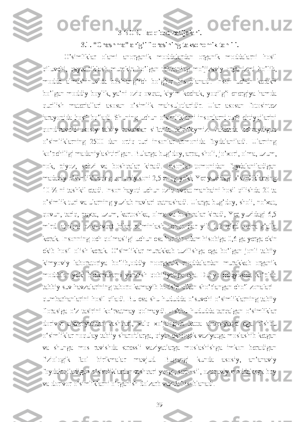 3-BOB. Tadqiqot natijalari.
3.1. “Chashma” arig‘i florasining taksonomik tahlili.
O’simliklar   olami   anorganik   moddalardan   organik   moddalarni   hosil
qiluvchi,   qayta   tiklash   mumkin   bo’lgan   tabiatning   mo’jizaviy   organizmi   bo’lib,
modda   almashinuvida   boshlang’ich   bo’g’im   hisoblanadi.   Inson   uchun   kerakli
bo’lgan   moddiy   boylik,   ya’ni   oziq-ovqat,   kiyim-kechak,   yoqilg’i-energiya   hamda
qurilish   materiallari   asosan   o’simlik   mahsulotlaridir.   Ular   asosan   fotosintez
jarayonida hosil bo’ladi. Shuning uchun o’simliklarni insonlarni turli ehtiyojlarini
qondiruvchi   asosiy   tabiiy   resurslar   sifatida   ta’riflaymiz.   Tabiatda   uchraydigan
o’simliklarning   2500   dan   ortiq   turi   insonlar   tomonida   foydalaniladi.   Ularning
ko’pchiligi madaniylashtirilgan. Bularga bug’doy, arpa, sholi, jo’xori, olma, uzum,
nok,   piyoz,   sabzi   va   boshqalar   kiradi.   Insonlar   tomonidan   foydalaniladigan
madaniy o’simliklarning umumiy soni 2,5 ming yoki, Yer yuzidagi o’simliklarning
10 % ni tashkil etadi. Inson hayoti uchun oziq-ovqat manbaini hosil qilishda 20 ta
o’simlik turi va ularning yuzlab navlari qatnashadi. Ularga bug’doy, sholi, no’xat,
qovun,  tariq,  paxta,   uzum,  kartoshka,  olma  va  boshqalar   kiradi,  Yer   yuzidagi  6,5
mlrd.   aholini   oziq-ovqat   bilan   ta’minlash   uchun   har   yili   1,2   mlrd   tonna   g’alla
kerak.  Insonning och qolmasligi uchun esa har bir odam hisobiga 0,6  ga  yerga ekin
ekib   hosil   olish   kerak.   O‘simliklar   murakkab   tuzilishga   ega   bo‘lgan   jonli   tabiiy
kimyoviy   laboratoriya   bo‘lib,oddiy   noorganik   moddalardan   murakkab   organik
moddalar   yoki   birikmalarni   yaratish   qobiliyatiga   ega.   Dunyo   miqyosida   ko‘plab
tabbiy suv havzalarining taboro kamayib borishi   ulkan sho‘rlangan cho‘l zonalari -
qumbarhanlarini  hosil  qiladi. Bu  esa  shu hududda o‘suvchi  o‘simliklarning tabiiy
florasiga   o‘z   tasirini   ko‘rsatmay   qolmaydi.   Ushbu   hududda   tarqalgan   o‘simliklar
dorivor   ahamiyatidan   tashqari,   xalq   xo‘jaligida   katta   ahamiyatga   ega.   Ushbu
o‘simliklar noqulay tabiiy sharoitlarga, qiyin ekologik vaziyatga moslashib ketgan
va   shunga   mos   ravishda   stressli   vaziyatlarga   moslashishga   imkon   beradigan
fiziologik   faol   birikmalar   mavjud.   Bugungi   kunda   asosiy,   an’anaviy
foydalaniladigan o‘simliklardan tashqari yangi, serhosil, ozuqaviy moddalarga boy
va dorivor o‘simliklarni o‘rganish dolzarb vazifa hisoblanadi. 
39 