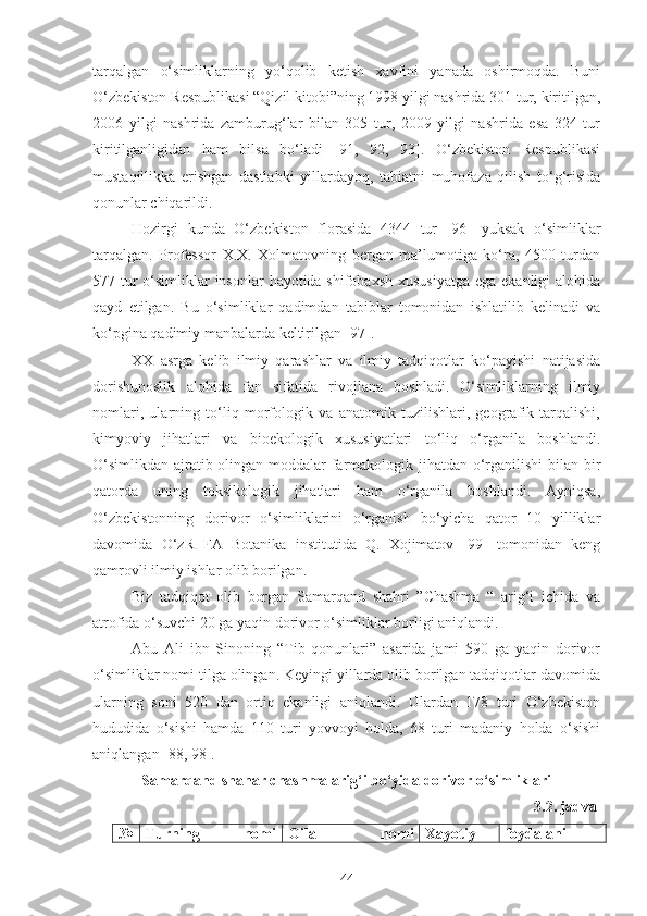 tarqalgan   o‘simliklarning   yo‘qolib   ketish   xavfini   yanada   oshirmoqda.   Buni
O‘zbekiston Respublikasi “Qizil kitobi”ning 1998 yilgi nashrida 301 tur, kiritilgan,
2006   yilgi   nashrida   zamburug‘lar   bilan   305   tur,   2009   yilgi   nashrida   esa   324   tur
kiritilganligidan   ham   bilsa   bo‘ladi   [91,   92,   93].   O‘zbekiston   Respublikasi
mustaqillikka   erishgan   dastlabki   yillardayoq,   tabiatni   muhofaza   qilish   to‘g‘risida
qonunlar chiqarildi. 
Hozirgi   kunda   O‘zbekiston   florasida   4344   tur   [96]   yuksak   o‘simliklar
tarqalgan.   Professor   X.X.   Xolmatovning   bergan   ma’lumotiga   ko‘ra,   4500   turdan
577 tur o‘simliklar insonlar  hayotida shifobaxsh  xususiyatga ega ekanligi  alohida
qayd   etilgan.   Bu   o‘simliklar   qadimdan   tabiblar   tomonidan   ishlatilib   kelinadi   va
ko‘pgina qadimiy manbalarda keltirilgan [97].
XX   asrga   kelib   ilmiy   qarashlar   va   ilmiy   tadqiqotlar   ko‘payishi   natijasida
dorishunoslik   alohida   fan   sifatida   rivojlana   boshladi.   O‘simliklarning   ilmiy
nomlari,   ularning   to‘liq   morfologik   va   anatomik   tuzilishlari,   geografik   tarqalishi,
kimyoviy   jihatlari   va   bioekologik   xususiyatlari   to‘liq   o‘rganila   boshlandi.
O‘simlikdan ajratib olingan moddalar  farmakologik jihatdan o‘rganilishi  bilan bir
qatorda   uning   toksikologik   jihatlari   ham   o‘rganila   boshlandi.   Ayniqsa,
O‘zbekistonning   dorivor   o‘simliklarini   o‘rganish   bo‘yicha   qator   10   yilliklar
davomida   O‘zR   FA   Botanika   institutida   Q.   Xojimatov   [99]   tomonidan   keng
qamrovli ilmiy ishlar olib borilgan. 
Biz   tadqiqot   olib   borgan   Samarqand   shahri   ”Chashma   “   arig‘i   ichida   va
atrofida o‘suvchi 20 ga yaqin dorivor o‘simliklar borligi aniqlandi. 
Abu   Ali   ibn   Sinoning   “Tib   qonunlari”   asarida   jami   590   ga   yaqin   dorivor
o‘simliklar nomi tilga olingan. Keyingi yillarda olib borilgan tadqiqotlar davomida
ularning   soni   520   dan   ortiq   ekanligi   aniqlandi.   Ulardan   178   turi   O‘zbekiston
hududida   o‘sishi   hamda   110   turi   yovvoyi   holda,   68   turi   madaniy   holda   o‘sishi
aniqlangan [88, 98].
Samarqand shahar chashma arig‘i bo‘yida dorivor o‘simliklari
3.2. jadval
№ Turning   nomi Oila   nomi Xayotiy foydalani-
44 