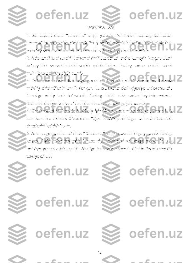 TAVSIYALAR
1.   Samarqand   shahri   “Chashma”   arig‘i   yuksak   o‘simliklari   haqidagi   dalillardan
umumta’lim   maktablar,   akademik   litsey   va   kollejlarda   botanika   fanini   o‘qitishda
mahalliy va qo‘shimcha material manbai sifatida foydalanish mumkin.
2. Ariq atrofida o‘suvchi  dorivor o‘simliklar turlari  ancha kamayib ketgan, ularni
ko‘paytirish   va   zahiralarini   saqlab   qolish   lozim.   Buning   uchun   aholini   ularni
muhofazaga qilishga jalb etamiz.
3.   Tadqiqotlar   davomida   shunga   guvoh   bo‘ldikki   ariq   atrofi   va   ariq   ichi   turli   xil
maishiy chiqindilar bilan ifloslangan. Bu esa shahar ekologiyasiga ,qolaversa ariq
florasiga   salbiy   tasir   ko‘rsatadi.   Buning   oldini   olish   uchun   joylarda   mahalla
faollarini shahrimizni va o‘simliklarni muhofaza etishga jalb etamiz. 
4.   Chashma   arig‘i   flirasida   hushbo‘y   igir   (Acorus   calamus)uchraydi,   ammo   juda
ham kam. Bu o‘simlik O‘zbekiston “Qizil  kitob”iga kiritilgan uni muhofaza etish
choralarini ko‘rish lozim. 
5. Antropogen omillar ta’sirida “Chashma “ arig‘i suvu ichishga yaroqsiz holatga
kelgan.   Tadqiqotlar   davomida   lobaratoriya   tekshiruvi   xulasasiga   asosan   bu   suv
ichishga   yaroqsiz   deb  topildi.   Aholiga  bu   suvdan   istemol   sifatida  foydalanmaslik
tavsiya etiladi. 
67 