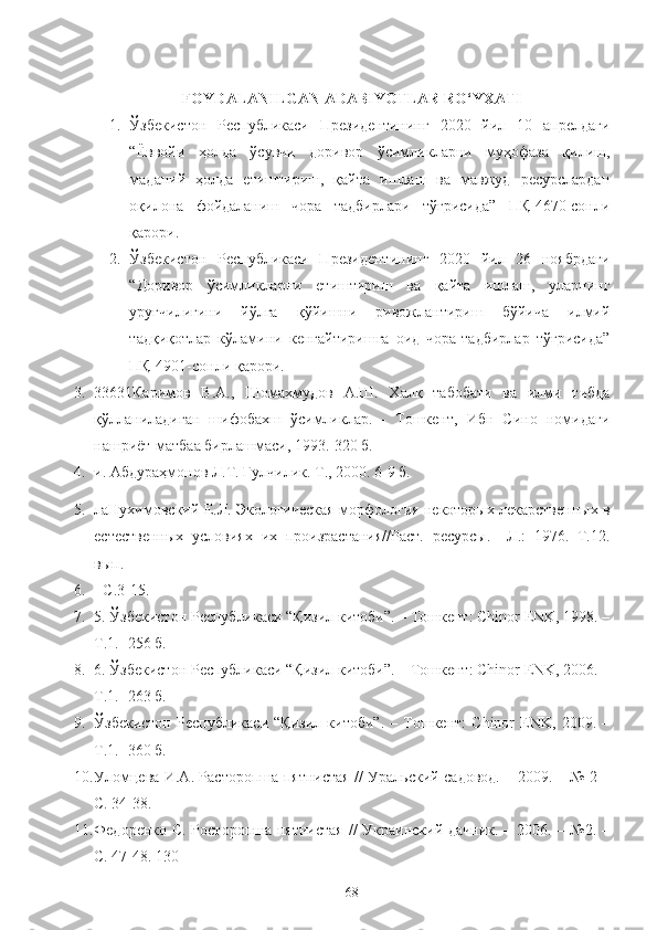 FOYDALANILGAN ADABIYOTLAR RO‘YXATI
1. Ўзбекистон   Республикаси   Президентининг   2020   йил   10   апрелдаги
“Ёввойи   ҳолда   ўсувчи   доривор   ўсимликларни   муҳофаза   қилиш,
маданий   ҳолда   етиштириш,   қайта   ишлаш   ва   мавжуд   ресурслардан
оқилона   фойдаланиш   чора   тадбирлари   тўғрисида”   ПҚ-4670-сонли
қарори.
2. Ўзбекистон   Республикаси   Президентининг   2020   йил   26   ноябрдаги
“Доривор   ўсимликларни   етиштириш   ва   қайта   ишлаш,   уларнинг
уруғчилигини   йўлга   қўйишни   ривожлантириш   бўйича   илмий
тадқиқотлар   кўламини   кенгайтиришга   оид   чора-тадбирлар   тўғрисида”
ПҚ-4901-сонли қарори.
3. 33631Каримов   В.А.,   Шомахмудов   А.Ш.   Халқ   табобати   ва   илми   тибда
қўлланиладиган   шифобахш   ўсимликлар.   -   Тошкент,   Ибн   Сино   номидаги
нашриёт-матбаа бирлашмаси, 1993.-320 б. 
4. и. Абдураҳмонов Л.Т. Гулчилик. Т., 2000. 6-9 б. 
5. ла Нухимовский Е.Л. Экологическая морфология некоторых лекарственных в
естественных   условиях   их   произрастания//Раст.   ресурсы.   –Л.:   1976.   Т.12.
вып.
6. - С.3-15.
7. 5.  Ўзбекистон Республикаси “Қизил китоби”. – Тошкент: Chinor ENK, 1998. –
Т.1. -256 б.
8. 6. Ўзбекистон Республикаси “Қизил китоби”. – Тошкент: Chinor ENK, 2006. –
Т.1. -263 б.
9. Ўзбекистон   Республикаси   “Қизил   китоби”.   –   Тошкент:   Chinor   ENK,   2009.   –
Т.1. -360 б.
10. Уломцева И.А. Расторопша пятнистая // Уральский садовод. – 2009. – № 2 –
С. 34-38. 
11. Федоренко С. Росторопша пятнистая  //  Украинский дачник. – 2006. – №2. –
С. 47-48. 130 
68 