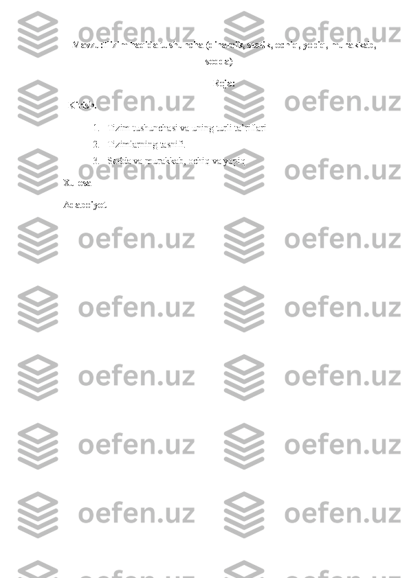 Mavzu:Tizim haqida tushuncha (dinamik, statik, ochiq, yopiq, murakkab,
sodda)
Reja:
Kirish.
1. Tizim tushunchasi va uning turli ta’riflari
2. Tizimlarning tasnifi. 
3. Sodda va murakkab, ochiq va yopiq
Xulosa
Adaboiyot 