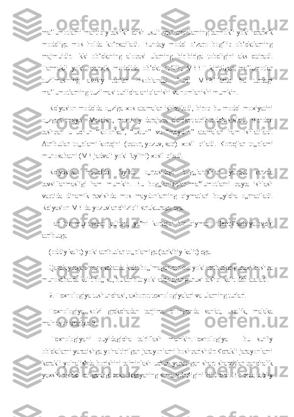 ma’lumotlarni mantiqiy tashkil etish usuli ma’lumotlarning tarmokli yoki ierarxik
modeliga   mos   holda   ko‘rsatiladi.   Bunday   model   o‘zaro   bog‘liq   ob’ektlarning
majmuidir.   Ikki   ob’ektning   aloqasi   ularning   bir-biriga   tobeligini   aks   ettiradi.
Tarmokli   yoki   ierarxik   modelida   ob’ekt   bo‘lib,   MBBT   kiritilgan   ma’lumotlar
tuzilmasining   asosiy   turlari   hisoblanadi.   Turli   MBBTlarda   bu   turdagi
ma’lumotlarning tuzilmasi turlicha aniqlanishi va nomlanishi mumkin.
Relyasion   modelda   o„ziga   xos   atamalar   ishlatiladi,   biroq   bu   model   moxiyatini
o„zgartirmaydi.   Masalan,   mantiqiy   darajada   element   atribut   deb   ataladi.   Bundan
tashqari   u   uchun   “kolonka”,   “ustun”   va   “maydon”   atamalari   ham   ishlatiladi.
Atributlar   to„plami   kortejni   (qator,   yozuv,   satr)   xosil   qiladi.   Kortejlar   to„plami
munosabatni (MB   jadvali yoki   faylini) xosil qiladi.
Relyasion   modelda   fayllar   o„rtasidagi   bog„lanishlar   yaqqol   tarzda
tavsiflanmasligi   ham   mumkin.   Bu   bog„lanishlar   ma lumotlarni   qayta   ishlash‟
vaqtida   dinamik   ravishda   mos   maydonlarning   qiymatlari   bo„yicha   o„rnatiladi.
Relyasion MB da yozuvlar chiziqli strukturaga ega.
Har   bir   munosabat   kalitga,   ya ni   kortejni   bir   qiymatli   identifikatsiyalovchi	
‟
atributga
(oddiy kalit) yoki atributlar to„plamiga (tarkibiy kalit) ega.
Qaralayotgan munosabatda kalit bo„lmagan atribut yoki atributlar guruxi boshqa
munosabatda kalit bo„lsa, bu atribut yoki atributlar guruxi   tashqi   kalit   deb ataladi.
9. Texnologiya tushunchasi, axborot texnologiyalari va ularning turlari.
Texnologiya   so'zi   grekchadan   tarjima   qilinganda   san'at,   ustalik,   malaka
ma'nosini anglatadi.
  Texnologiyani   quyidagicha   ta'riflash   mumkin.Texnologiya   -   bu   sun'iy
ob'ektlarni yaratishga yo'naltirilgan jarayonlarni boshqarishdir.Kerakli jarayonlarni
kerakli yo'nalishda borishini ta'minlash uchun yaratilgan shart-sharoitlar qanchalik
yaxshi tashkil etilganligi texnologiyaning samaradorligini bildiradi. Bu erda tabiiy 