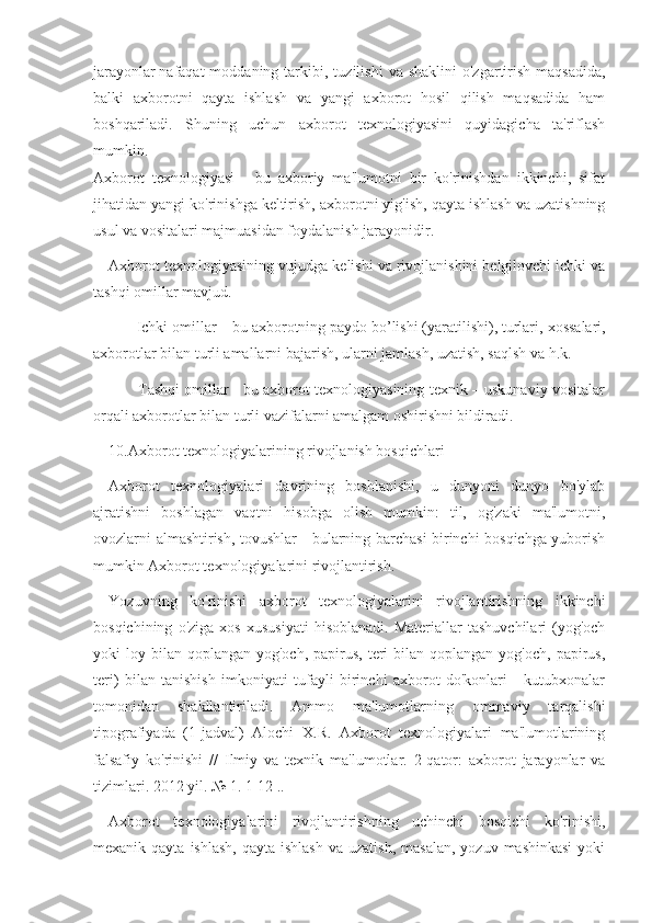 jarayonlar   nafaqat  moddaning  tarkibi , tuzilishi  va  shaklini   o'zgartirish  maqsadida,
balki   axborotni   qayta   ishlash   va   yangi   axborot   hosil   qilish   maqsadida   ham
boshqariladi.   Shuning   uchun   axborot   texnologiyasini   quyidagicha   ta'riflash
mumkin.  
Axborot   texnologiyasi   -   bu   axboriy   ma'lumotni   bir   ko'rinishdan   ikkinchi,   sifat
jihatidan yangi ko'rinishga   keltirish , axborotni yig'ish, qayta ishlash va uzatishning
usul va vositalari majmuasidan foydalanish jarayonidir.
Axborot texnologiyasining vujudga kelishi va rivojlanishini belgilovchi ichki va
tashqi omillar mavjud.
              Ichki omillar – bu axborotning paydo bo’lishi (yaratilishi), turlari,   xossalari ,
axborotlar bilan turli amallarni bajarish, ularni jamlash, uzatish, saqlsh va h.k.
              Tashqi omillar - bu axborot texnologiyasining texnik – uskunaviy vositalar
orqali axborotlar bilan turli vazifalarni amalgam oshirishni bildiradi.
10.Axborot texnologiyalarining rivojlanish bosqichlari
Axborot   texnologiyalari   davrining   boshlanishi,   u   dunyoni   dunyo   bo'ylab
ajratishni   boshlagan   vaqtni   hisobga   olish   mumkin:   til,   og'zaki   ma'lumotni,
ovozlarni almashtirish, tovushlar - bularning barchasi birinchi bosqichga yuborish
mumkin Axborot texnologiyalarini rivojlantirish.
Yozuvning   ko'rinishi   axborot   texnologiyalarini   rivojlantirishning   ikkinchi
bosqichining   o'ziga   xos   xususiyati   hisoblanadi.   Materiallar   tashuvchilari   (yog'och
yoki  loy  bilan  qoplangan  yog'och,  papirus,  teri   bilan  qoplangan  yog'och,  papirus,
teri)   bilan   tanishish   imkoniyati   tufayli   birinchi   axborot   do'konlari   -   kutubxonalar
tomonidan   shakllantiriladi.   Ammo   ma'lumotlarning   ommaviy   tarqalishi
tipografiyada   (1-jadval)   Alochi   X.R.   Axborot   texnologiyalari   ma'lumotlarining
falsafiy   ko'rinishi   //   Ilmiy   va   texnik   ma'lumotlar.   2-qator:   axborot   jarayonlar   va
tizimlari. 2012 yil. № 1. 1-12 ..
Axborot   texnologiyalarini   rivojlantirishning   uchinchi   bosqichi   ko'rinishi,
mexanik qayta  ishlash,   qayta ishlash   va  uzatish,  masalan,  yozuv  mashinkasi  yoki 