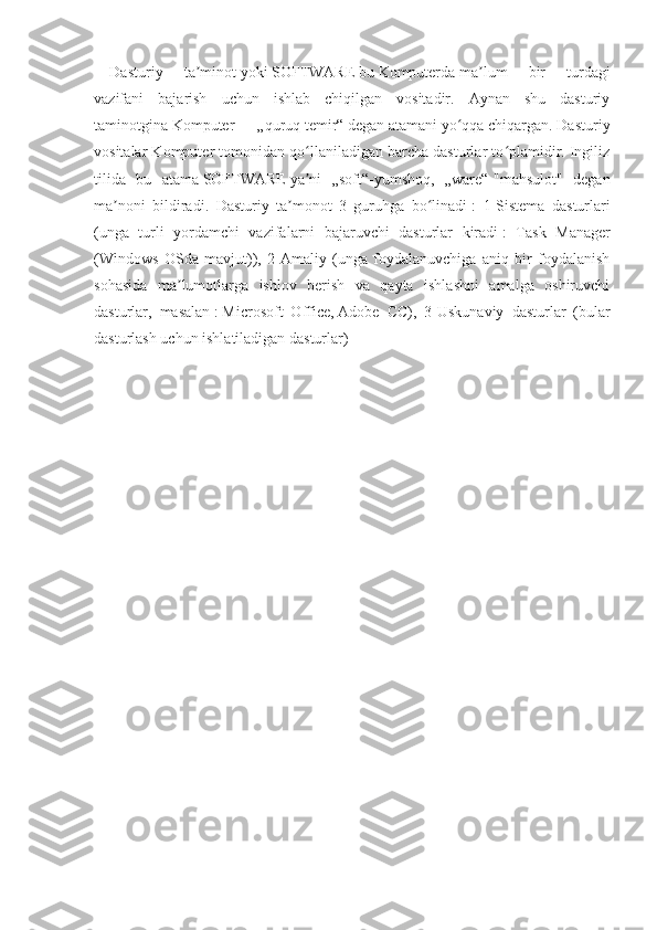 Dasturiy   ta minotʼ   yoki   SOFTWARE   bu   Komputerda   ma lum   bir   turdagi	ʼ
vazifani   bajarish   uchun   ishlab   chiqilgan   vositadir.   Aynan   shu   dasturiy
taminotgina   Komputer   — „quruq temir“ degan atamani yo qqa chiqargan. Dasturiy	
ʻ
vositalar Komputer tomonidan qo llaniladigan barcha dasturlar to plamidir. Ingiliz	
ʻ ʻ
tilida   bu   atama   SOFTWARE   ya ni   „soft“-yumshoq,   „ware“-"mahsulot"   degan
ʼ
ma noni   bildiradi.   Dasturiy   ta monot   3   guruhga   bo linadi	
ʼ ʼ ʻ   :   1-Sistema   dasturlari
(unga   turli   yordamchi   vazifalarni   bajaruvchi   dasturlar   kiradi   :   Task   Manager
(Windows   OSda   mavjut)),   2-Amaliy   (unga   foydalanuvchiga   aniq   bir   foydalanish
sohasida   ma lumotlarga   ishlov   berish   va   qayta   ishlashni   amalga   oshiruvchi	
ʼ
dasturlar,   masalan   :   Microsoft   Office ,   Adobe   CC ),   3-Uskunaviy   dasturlar   (bular
dasturlash uchun ishlatiladigan dasturlar) 