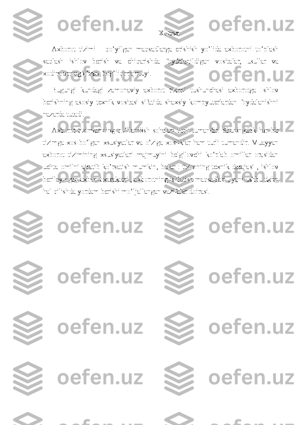 Xulosa
Axborot   tizimi   -   qo’yilgan   maqsadlarga   erishish   yo’lida   axborotni   to’plash
saqlash   ishlov   berish   va   chiqarishda   foydalanildigan   vositalar,   usullar   va
xodimlarning o’zaro bog’liq majmuyi.
Bugungi   kundagi   zamonaviy   axborot   tizimi   tushunchasi   axborotga   Ishlov
berishning   asosiy   texnik   vositasi   sifatida   shaxsiy   kompyuterlardan   foydalanishni
nazarda tutadi.
Axborot   tizimlarining   qo’llanilish   sohalari   turli   tumandir.   Shuningdek   har   bir
tizimga   xos   bo’lgan   xsusiyatlar   va   o’ziga   xosliklar   ham   turli   tumandir.   Muayyan
axborot   tizimining   xsusiyatlari   majmuyini   belgilovchi   ko’plab   omillar   orasidan
uchta   omilni   ajratib   ko’rsatish   mumkin,   bular   :   tizimning   texnik   darajasi   ,   ishlov
berilayotgan axborot xarakteri , axborotning ishlatish maqsadlari , yani ushbu tizim
hal qilishda yordam berishi mo’ljallangan vazifalar doirasi. 