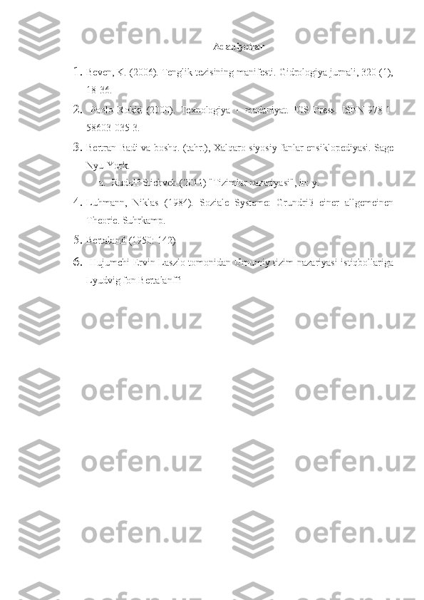 Adabiyotlar
1. Beven, K. (2006). Tenglik tezisining manifesti. Gidrologiya jurnali, 320 (1),
18-36.
2.   Paolo   Rokki   (2000).   Texnologiya   +   madaniyat.   IOS   Press.   ISBN   978-1-
58603-035-3.
3. Bertran Badi va boshq. (tahr.), Xalqaro siyosiy fanlar ensiklopediyasi. Sage
Nyu-York.
a. Rudolf Stichveh (2011) "Tizimlar nazariyasi", in: y.
4. Luhmann,   Niklas   (1984).   Soziale   Systeme:   Grundriß   einer   allgemeinen
Theorie. Suhrkamp.
5. Bertalanfi (1950: 142)
6.   Hujumchi Ervin Laszlo tomonidan Umumiy tizim nazariyasi  istiqbollariga
Lyudvig fon Bertalanffi 