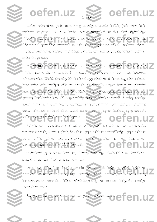 Kirish
Tizim   tushunchasi   juda   xam   keng   tarqalgan   termin   bo lib,   juda   xam   ko pʻ ʻ
ma’noni   anglatadi.   Ko p   xollarda   texnika   vositalari   va   dasturlari   yigindisiga	
ʻ
"TIZIM"   deb   ataladi.   Tizim   tushunchasiga   "axborot"   so zini   qo shsak   u   xolda	
ʻ ʻ
"tizimning"   yaratilish   maqsadi   va   ishlash   prinsipi   tushuniladi.   Axborot   tizimi
foydalanuvchilarga istalgan muhitdagi axborotlarni saqlash, qayta ishlash, qidirish
imkonini yaratadi.
Informatikada   "tizim"   tushunchasi   ko proq   texnik   vositalar   va   dasturlar	
ʻ
to plamiga nisbatan ishlatiladi. Kompyuterning texnik qismini	
ʻ   "tizim"   deb tasavvur
etish mumkin. Xuddi shunday hisobotlarni tayyorlash va elektron hujjatlar oqimini
boshqarish kabi amaliy vazifalarni echish uchun mo ljallangan dasturlar to plamini	
ʻ ʻ
ham   "tizim"   deb   hisoblash   mumkin.   Xo sh,   bunday   vaziyatda   "Bu   axborotlardan	
ʻ
qanday foydalanish kerak.?" degan tabiiy savol ko ndalang turadi. Bunday savolga	
ʻ
javob   berishda   malum   ketma-ketlikda   ish   yuritishimiz   lozim   bo ladi.   Shuning	
ʻ
uchun ishni  axborotlarni olish, ularni saqlash va bir joydan boshqa joyga uzatish,
xullas,   axborot tizimlardan   boshlaymiz.
Belgilangan maqsadga erishish uchun axborotlarning shakli va mazmuniga ko ra	
ʻ
turlarga ajratish, ularni saqlash, izlash va qayta ishlash tamoyillariga, qayta ishlash
uchun   qo llaniladigan   usullar,   shaxslar   hamda   vositalarning   o zaro   bog langan	
ʻ ʻ ʻ
vositasiga -   axborot tizimi (AT) deyiladi.
Tizimlarni   qiyoslash   va  farqlash,   ularning  bir-biriga  o xshashlari  va   farqlilarini	
ʻ
ajratish orqali tasniflash amalga oshiriladi.
Tasniflash   —   bu   faqat   bog liq,   modeli   va   uni   turli   belgilar,   ya’ni,   kirish   va	
ʻ
chiqish   jarayonlarining   bayoni,   ularning   kelib   chiqishi,   boshqaruv   turi,
boshqaruvning   resurslari   bilan   ta’minlanganligi   va   xakozo   bo yicha   amalga	
ʻ
oshirish mumkin.
Suniy tizimlar   —   bu inson tomonidan yaratilgan tizimlardir. 