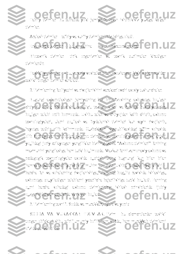 Tabiiy   tizimlar   -   bu   tabiatda   yoki   jamiyatda   inson   ishtirokisiz   yuzaga   kelgan
tizimlar.
Aralash tizimlar   -     ta’biy va sun’iy tizimlarni o z ichiga oladi.ʻ
Ergonomik tizimlar   —   bu, «mashina — inson- operator» majmui.
Biotexnik   tizimlar   —   tirik   organizmlar   va   texnik   qurilmalar   kiradigan
tizimlardir.
Tashkiliy tizimlar   —   bu, zaruriy vositalar bilan jixozlangan kishilar jamoasidan
tashkil topgan tizimlar sanaladi.
2.Tizimlarning faoliyatini va rivojlanishini xarakterlovchi asosiy tushunchalar.
Bugungi   axborotlashgan   jamiyatning   har   bir   a zosining   axborotga   b	
‟ о „lgan
ehtiyoji,   uning   rivojlanishi,   aniqligi,   tezligi,   sifati   va   boshqa   hususiyatlariga
b о „lgan   talabi   ortib   bormoqda.   Ushbu   talab   va   ehtiyojdan   kelib   chiqib,   axborot
texnologiyalari,   ularni   q о „llash   va   foydalanish   tizimlari   kun   sayin   rivojlanib,
hayotga   tadbiq   qilib   kelinmoqda.   О „zbekiston   Respublikasidagi   ta lim   sohasida	
‟
olib   borilayotgan   islohotlar,   axborot   tizimlari   va   texnologiyalarining   rivojlanishi
y о „lidagi joriy etilayotgan yangiliklar  bizning ushba “Axborot  tizimlari” fanining
mazmunini yangilashga ham turki b о „lmoqda. Mazkur fanni zamonaviy axborot va
pedagogik   texnorlogiyalar   asosida   о „qitish   uning   bugnungi   kun   bilan   bilan
hamnafas   kadrlarni   chiqarishning   muhim   omilidir.   Ushbu   fanning   rivojlanishi   –
barcha   fan   va   sohalarning   rivojlanishiga,   ularninig   bog„liq   ravishda   ishlashiga,
axborotga   q о „yiladigan   talablarni   yetarlicha   bajarilishiga   turtki   b о „ladi.   Fanning
о „rni   barcha   sohadagi   axborot   tizimlarining   ishlash   prinsiplarida   ijobiy
о „zgarishlar va natijalarda namoyon b о „ladi.
3. Tizimlarning tasnifi. Sodda va murakkab, ochiq va yopiq
SODDA   VA   MURAKKAB   TIZIMLAR.   Tizim   -   bu   elementlardan   tashkil
topgan  ob’ekt.   Ushbu   ta’rif   umumiy  bo‘lib  ham   sodda,   ham   murakkab   tizimlarni
o‘zida qamrab oladi. 