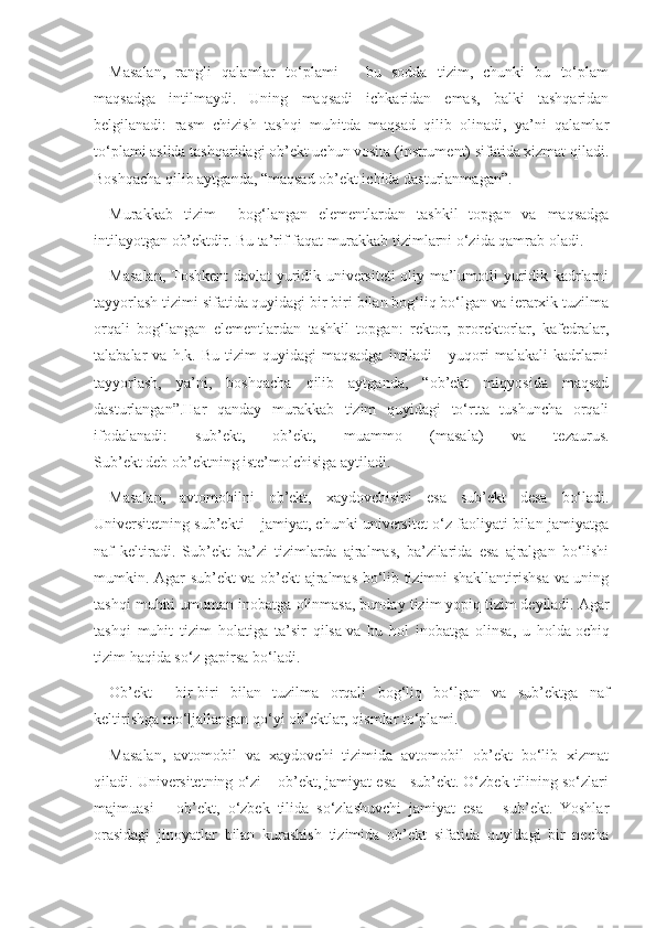 Masalan,   rangli   qalamlar   to‘plami   –   bu   sodda   tizim,   chunki   bu   to‘plam
maqsadga   intilmaydi.   Uning   maqsadi   ichkaridan   emas,   balki   tashqaridan
belgilanadi:   rasm   chizish   tashqi   muhitda   maqsad   qilib   olinadi,   ya’ni   qalamlar
to‘plami aslida tashqaridagi ob’ekt uchun vosita (instrument) sifatida xizmat qiladi.
Boshqacha qilib aytganda, “maqsad ob’ekt ichida dasturlanmagan”.
Murakkab   tizim   –   bog‘langan   elementlardan   tashkil   topgan   va   maqsadga
intilayotgan ob’ektdir. Bu ta’rif faqat murakkab tizimlarni o‘zida qamrab oladi.
Masalan, Toshkent davlat yuridik universiteti oliy ma’lumotli yuridik kadrlarni
tayyorlash tizimi sifatida quyidagi bir biri bilan bog‘liq bo‘lgan va ierarxik tuzilma
orqali   bog‘langan   elementlardan   tashkil   topgan:   rektor,   prorektorlar,   kafedralar,
talabalar   va   h.k.  Bu   tizim   quyidagi   maqsadga   intiladi   -   yuqori   malakali   kadrlarni
tayyorlash,   ya’ni,   boshqacha   qilib   aytganda,   “ob’ekt   miqyosida   maqsad
dasturlangan”.Har   qanday   murakkab   tizim   quyidagi   to‘rtta   tushuncha   orqali
ifodalanadi:   sub’ekt,   ob’ekt,   muammo   (masala)   va   tezaurus.
Sub’ekt   deb ob’ektning iste’molchisiga aytiladi.
Masalan,   avtomobilni   ob’ekt,   xaydovchisini   esa   sub’ekt   desa   bo‘ladi.
Universitetning sub’ekti – jamiyat, chunki universitet o‘z faoliyati bilan jamiyatga
naf   keltiradi.   Sub’ekt   ba’zi   tizimlarda   ajralmas,   ba’zilarida   esa   ajralgan   bo‘lishi
mumkin. Agar sub’ekt va ob’ekt ajralmas bo‘lib tizimni shakllantirishsa va uning
tashqi muhiti umuman inobatga olinmasa,   bunday tizim   yopiq tizim   deyiladi. Agar
tashqi   muhit   tizim   holatiga   ta’sir   qilsa   va   bu   hol   inobatga   olinsa ,   u   holda   ochiq
tizim   haqida so‘z gapirsa bo‘ladi.
Ob’ekt   –   bir-biri   bilan   tuzilma   orqali   bog‘liq   bo‘lgan   va   sub’ektga   naf
keltirishga mo‘ljallangan qo‘yi ob’ektlar, qismlar to‘plami.
Masalan,   avtomobil   va   xaydovchi   tizimida   avtomobil   ob’ekt   bo‘lib   xizmat
qiladi. Universitetning o‘zi – ob’ekt, jamiyat esa - sub’ekt. O‘zbek tilining so‘zlari
majmuasi   –   ob’ekt,   o‘zbek   tilida   so‘zlashuvchi   jamiyat   esa   -   sub’ekt.   Yoshlar
orasidagi   jinoyatlar   bilan   kurashish   tizimida   ob’ekt   sifatida   quyidagi   bir   necha 