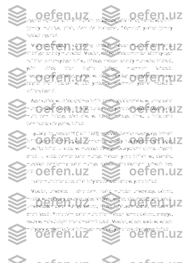 organlar majmuasi ko‘rilishi mumkin: prokuratura, ichki ishlar, mehnat va aholini
ijtimoiy   muhofaza   qilish,   o‘zini-o‘zi   boshqarish,   “Kamolot”   yoshlar   ijtimoiy
harakati organlari.
Muammo   (masala)   –   sub’ektning   ob’ektga   nisbatan   mulohaza   ko‘rinishida
bildirilgan tanqidiy munosabati. Masalan, sub’ekt ob’ekt tomonidan keltirilayotgan
naf   bilan   qoniqmaydigan   bo‘lsa,   ob’ektga   nisbatan   tanqidiy   munosabat   bildiradi,
ya’ni   ob’ekt   bilan   bog‘liq   bo‘lgan   muammoni   ko‘taradi.
Tezaurus   –   quyi   ob’ektlar,   sub’ekt   va   ob’ekt   orasidagi   munosabatlarni   maxsus
belgilar   bilan   ifodalash   va   ular   yordamida   muammoni   yechish   maqsadida
qo‘llanadigan til.
Agar  sub’ekt  va ob’ekt  ajralmas  bo‘lib tizimni  shakllantirishsa  va uning tashqi
muhiti umuman inobatga olinmasa, bunday tizim   yopiq tizim   deyiladi. Agar tashqi
muhit   tizim   holatiga   ta’sir   qilsa   va   bu   hol   inobatga   olinsa,   u   holda   ochiq
tizim   haqida so‘z gapirsa bo‘ladi.
Lyudvig   fon   Bertalanfi6   (1901–1972)   murakkab   tizimlar   nazariyasiga   birinchi
bo‘lib   asos   soldi.   U   murakkab   tizimlarning   umumiy   hususiyatlarini   ta’riflashga
muvaffaq   bo‘ldi.   U   sodda   va   murakkab   tizimlar   hususiyatlarini   alohida   o‘rganib
chiqdi.   U   sodda   tizimlar   tashqi   muhitga   nisbatan   yopiq   bo‘lishi   va,   aksincha,
murakkab   tizimlarning   tashqi   muhitga   nisbatan   ochiq   ekanligini   ko‘rsatib   bera
oldi.
Tashqi muhit bilan aloqa qilish bo‘yicha tizimlar   ochiq   va   yopiq   bo‘ladi.
Masalan,   universitet   –   ochiq   tizim.   Tashqi   muhitdan   universitetga   axborot,
moddiy   va   moliyaviy   resurslar,   ishga   kiruvchi   kadrlar,   abiturientlar   kirib   keladi.
Universitetdan   tashqi   muhitga   axborot,   ishdan   bo‘shuvchi   kadrlar,   bitiruvchilar
chiqib ketadi.  Yopiq tizim   tashqi   muhit  bilan  nisbatan   kamroq  axborot, energiya,
resurs va mahsulotlarni bilan almashinib turadi. Masalan, xalqaro savdo va xalqaro
moliyaviy xamkorlik a’zosi bo‘lmagan mamlakat yopiq iqtisodiyotga ega bo‘ladi. 