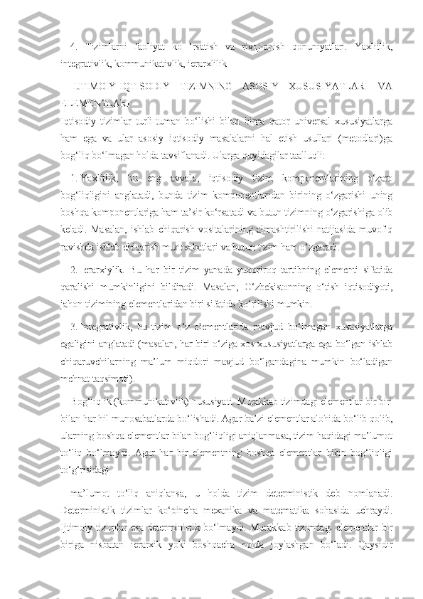 4.   Tizimlarni   faoliyat   ko   ‘rsatish   va   rivojlanish   qonuniyatlari.   Yaxlitlik,
integrativlik, kommunikativlik, ierarxlilik
  IJTIMOIY-IQTISODIY   TIZIMNING   ASOSIY   XUSUSIYATLARI   VA
ELEMENTLARI
Iqtisodiy   tizimlar   turli-tuman   bo‘lishi   bilan   birga   qator   universal   xususiyatlarga
ham   ega   va   ular   asosiy   iqtisodiy   masalalarni   hal   etish   usullari   (metodlari)ga
bog‘liq bo‘lmagan holda tavsiflanadi. Ularga quyidagilar taalluqli:
1.   Yaxlitlik,   bu   eng   avvalo,   iqtisodiy   tizim   komponentlarining   o‘zaro
bog‘liqligini   anglatadi,   bunda   tizim   komponentlaridan   birining   o‘zgarishi   uning
boshqa komponentlariga ham ta’sir ko‘rsatadi va butun tizimning o‘zgarishiga olib
keladi.   Masalan,   ishlab   chiqarish   vositalarining   almashtirilishi   natijasida   muvofiq
ravishda ishlab chiqarish munosabatlari va butun tizim ham o‘zgaradi.
2.   Ierarxiylik.   Bu   har   bir   tizim   yanada   yuqoriroq   tartibning   elementi   sifatida
qaralishi   mumkinligini   bildiradi.   Masalan,   O‘zbekistonning   o‘tish   iqtisodiyoti,
jahon tizimining elementlaridan biri sifatida ko‘rilishi mumkin.
3.   Integrativlik,   bu   tizim   o‘z   elementlarida   mavjud   bo‘lmagan   xususiyatlarga
egaligini anglatadi (masalan, har biri o‘ziga xos xususiyatlarga ega bo‘lgan ishlab
chiqaruvchilarning   ma’lum   miqdori   mavjud   bo‘lgandagina   mumkin   bo‘ladigan
mehnat taqsimoti).
Bog‘liqlik (kommunikativlik) hususiyati. Murakkab tizimdagi elementlar bir biri
bilan har hil munosabatlarda bo‘lishadi. Agar ba’zi elementlar alohida bo‘lib qolib,
ularning boshqa elementlar bilan bog‘liqligi aniqlanmasa, tizim haqidagi ma’lumot
to‘liq   bo‘lmaydi.   Agar   har   bir   elementning   boshqa   elementlar   bilan   bog‘liqligi
to‘g‘risidagi
ma’lumot   to‘liq   aniqlansa,   u   holda   tizim   deterministik   deb   nomlanadi.
Deterministik   tizimlar   ko‘pincha   mexanika   va   matematika   sohasida   uchraydi.
Ijtimoiy   tizimlar   esa   deterministik   bo‘lmaydi.   Murakkab   tizimdagi   elementlar   bir
biriga   nisbatan   ierarxik   yoki   boshqacha   holda   joylashgan   bo‘ladi.   Qaysidir 