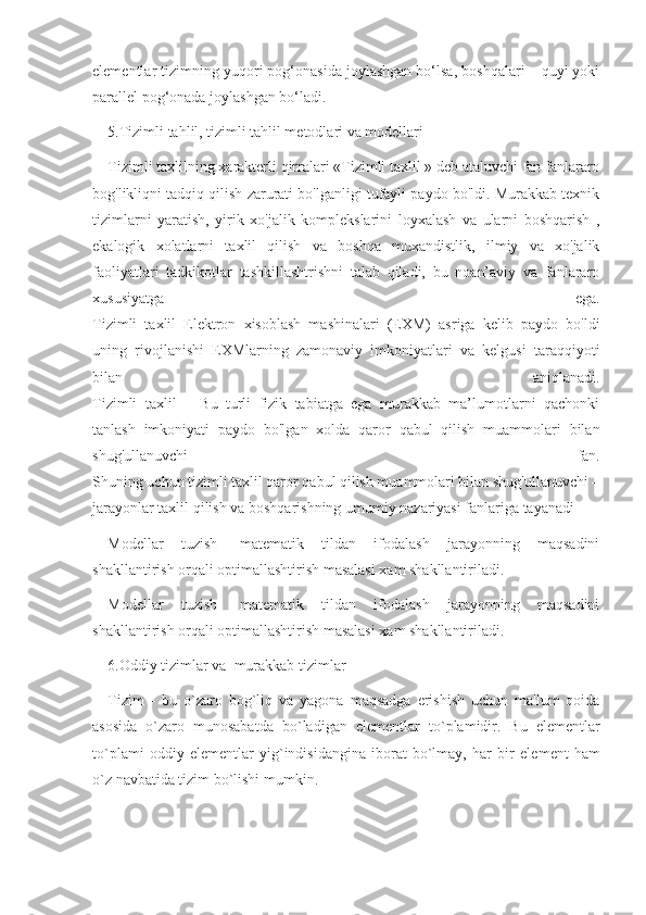 elementlar tizimning yuqori pog‘onasida joylashgan bo‘lsa, boshqalari – quyi yoki
parallel pog‘onada joylashgan bo‘ladi.
5.Tizimli tahlil, tizimli tahlil metodlari va modellari
Tizimli taxlilning xarakterli qirralari «Tizimli taxlil » deb ataluvchi fan fanlararo
bog'likliqni tadqiq qilish zarurati bo'lganligi tufayli paydo bo'ldi. Murakkab texnik
tizimlarni   yaratish,   yirik   xo'jalik   komplekslarini   loyxalash   va   ularni   boshqarish   ,
ekalogik   xolatlarni   taxlil   qilish   va   boshqa   muxandistlik,   ilmiy   va   xo'jalik
faoliyatlari   tadkikotlar   tashkillashtrishni   talab   qiladi,   bu   noan’aviy   va   fanlararo
xususiyatga   ega.
Tizimli   taxlil   Elektron   xisoblash   mashinalari   (EXM)   asriga   kelib   paydo   bo'ldi
uning   rivojlanishi   EXMlarning   zamonaviy   imkoniyatlari   va   kelgusi   taraqqiyoti
bilan   aniqlanadi.
Tizimli   taxlil   –   Bu   turli   fizik   tabiatga   ega   murakkab   ma’lumotlarni   qachonki
tanlash   imkoniyati   paydo   bo'lgan   xolda   qaror   qabul   qilish   muammolari   bilan
shug'ullanuvchi   fan.
Shuning uchun tizimli taxlil qaror qabul qilish muammolari bilan shug'ullanuvchi –
jarayonlar taxlil qilish va boshqarishning umumiy nazariyasi fanlariga tayanadi
Modellar   tuzish-   matematik   tildan   ifodalash   jarayonning   maqsadini
shakllantirish orqali optimallashtirish masalasi xam shakllantiriladi.
Modellar   tuzish-   matematik   tildan   ifodalash   jarayonning   maqsadini
shakllantirish orqali optimallashtirish masalasi xam shakllantiriladi.
6.Oddiy tizimlar va  murakkab tizimlar
Tizim   –   bu   o`zaro   bog`liq   va   yagona   maqsadga   erishish   uchun   ma'lum   qoida
asosida   o`zaro   munosabatda   bo`ladigan   el е m е ntlar   to`plamidir.   Bu   el е m е ntlar
to`plami   oddiy   el е m е ntlar   yig`indisidangina   iborat   bo`lmay,   har   bir   el е m е nt   ham
o`z navbatida tizim bo`lishi mumkin. 