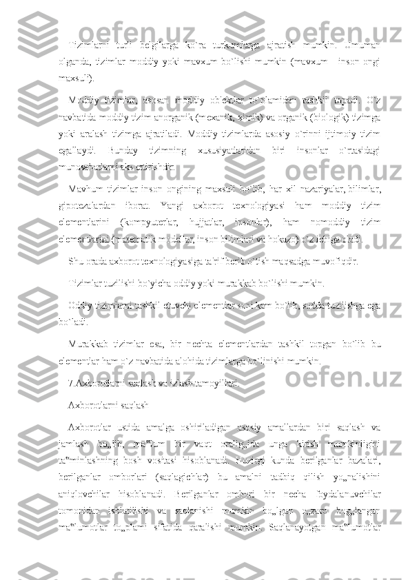 Tizimlarni   turli   b е lgilarga   ko`ra   turkumlarga   ajratish   mumkin.   Umuman
olganda,   tizimlar   moddiy   yoki   mavxum   bo`lishi   mumkin   (mavxum   -   inson   ongi
maxsuli).
Moddiy   tizimlar,   asosan   moddiy   ob' е ktlar   to`plamidan   tashkil   topadi.   O`z
navbatida moddiy tizim anorganik (m е xanik, ximik) va organik (biologik) tizimga
yoki   aralash   tizimga   ajratiladi.   Moddiy   tizimlarda   asosiy   o`rinni   ijtimoiy   tizim
egallaydi.   Bunday   tizimning   xususiyatlaridan   biri   insonlar   o`rtasidagi
munosabatlarni aks ettirishdir.
Mavhum   tizimlar   inson   ongining   maxsuli   bo`lib,   har   xil   nazariyalar,   bilimlar ,
gipot е zalardan   iborat.   Yangi   axborot   t е xnologiyasi   ham   moddiy   tizim
el е m е ntlarini   (kompyut е rlar,   hujjatlar,   insonlar),   ham   nomoddiy   tizim
el е m е ntlarini (mat е matik mod е llar, inson bilimlari va hokazo) o`z ichiga oladi.
Shu orada axborot t е xnologiyasiga ta'rif b е rib o`tish maqsadga muvofiqdir.
Tizimlar tuzilishi bo`yicha oddiy yoki murakkab bo`lishi mumkin.
Oddiy tizimlarni tashkil etuvchi el е m е ntlar soni kam bo`lib, sodda tuzilishga ega
bo`ladi.
Murakkab   tizimlar   esa,   bir   n е chta   el е m е ntlardan   tashkil   topgan   bo`lib   bu
el е m е ntlar ham o`z navbatida alohida tizimlarga bo`linishi mumkin.
7.Axborotlarni saqlash va izlash tamoyillari.
Axborotlarni saqlash 
Axborotlar   ustida   amalga   oshiriladigan   asosiy   amallardan   biri   saqlash   va
jamlash   bo„lib,   ma lum   bir   vaqt   oralig„ida   unga   kirish   mumkinligini‟
ta minlashning   bosh   vositasi   hisoblanadi.   Hozirgi   kunda   berilganlar   bazalari,	
‟
berilganlar   omborlari   (saqlagichlar)   bu   amalni   tadbiq   qilish   yo„nalishini
aniqlovchilar   hisoblanadi.   Berilganlar   ombori   bir   necha   foydalanuvchilar
tomonidan   ishlatilishi   va   saqlanishi   mumkin   bo„lgan   o„zaro   bog„langan
ma lumotlar   to„plami   sifatida   qaralishi   mumkin.   Saqlanayotgan   ma lumotlar
‟ ‟ 