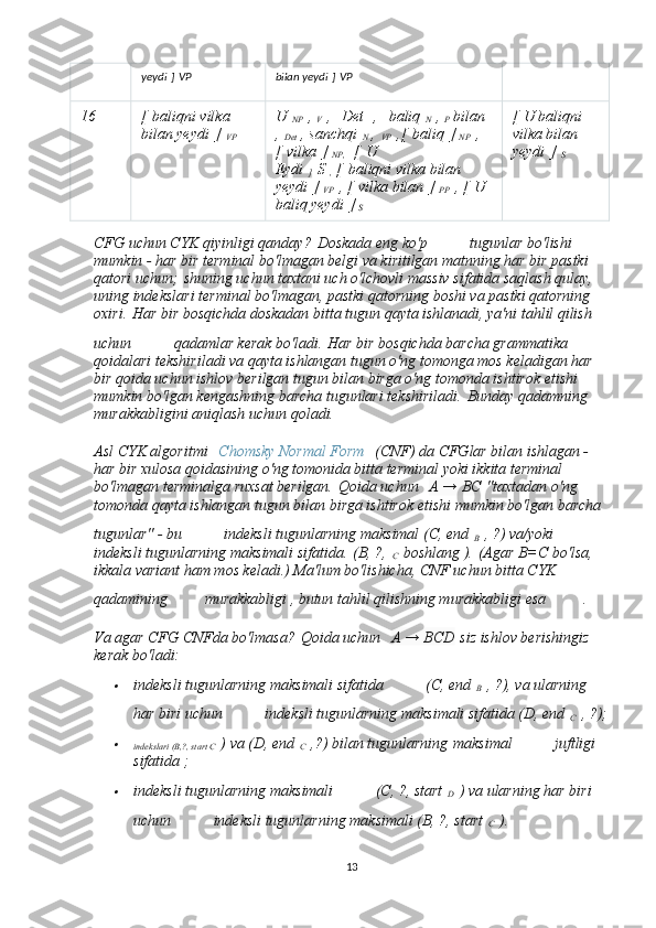 yeydi   ]   VP bilan yeydi   ]   VP  
16 [   baliqni vilka 
bilan yeydi   ]  
VP U  
NP   ,
  V   ,     Det     ,     baliq  
N   ,
  P   bilan  
,  
Det   , sanchqi  
N   ,  
VP   ,[   baliq   ]
  NP   , 
[   vilka   ]
  NP,     [   U 
Eydi  
]   S
  ,   [   baliqni vilka bilan 
yeydi   ]
  VP   , [   vilka bilan   ]
  PP   , [   U 
baliq yeydi   ]
  S   [   U baliqni 
vilka bilan 
yeydi   ]  
S
CFG uchun CYK qiyinligi qanday?   Doskada eng ko'p       tugunlar bo'lishi 
mumkin - har bir terminal bo'lmagan belgi va kiritilgan matnning har bir pastki 
qatori uchun;   shuning uchun taxtani uch o'lchovli massiv sifatida saqlash qulay, 
uning indekslari terminal bo'lmagan, pastki qatorning boshi va pastki qatorning 
oxiri.   Har bir bosqichda doskadan bitta tugun qayta ishlanadi, ya'ni tahlil qilish 
uchun       qadamlar kerak bo'ladi.   Har bir bosqichda barcha grammatika 
qoidalari tekshiriladi va qayta ishlangan tugun o'ng tomonga mos keladigan har 
bir qoida uchun ishlov berilgan tugun bilan birga o'ng tomonda ishtirok etishi 
mumkin bo'lgan kengashning barcha tugunlari tekshiriladi.   Bunday qadamning 
murakkabligini aniqlash uchun qoladi.
Asl CYK algoritmi     Chomsky Normal Form     (CNF) da CFGlar bilan ishlagan - 
har bir xulosa qoidasining o'ng tomonida bitta terminal yoki ikkita terminal 
bo'lmagan terminalga ruxsat berilgan.   Qoida uchun     A → BC   "taxtadan o'ng 
tomonda qayta ishlangan tugun bilan birga ishtirok etishi mumkin bo'lgan barcha 
tugunlar" - bu       indeksli tugunlarning maksimal (C, end  
B   , ?) va/yoki      
indeksli tugunlarning maksimali sifatida.   (B, ?,  
C   boshlang ).   (Agar B=C bo'lsa, 
ikkala variant ham mos keladi.) Ma'lum bo'lishicha, CNF uchun bitta CYK 
qadamining     murakkabligi , butun tahlil qilishning murakkabligi esa     .
Va agar CFG CNFda bo'lmasa?   Qoida uchun     A → BCD   siz ishlov berishingiz 
kerak bo'ladi:
indeksli tugunlarning maksimali sifatida       (C, end  
B   , ?), va ularning 
har biri uchun       indeksli tugunlarning maksimali sifatida (D, end  
C   , ?);

indekslari (B,?, start C   ) va (D, end  
C   ,?) bilan tugunlarning   maksimal       juftligi 
sifatida ;

indeksli tugunlarning maksimali       (C, ?, start  
D   ) va ularning har biri 
uchun       indeksli tugunlarning maksimali (B, ?, start  
C   ).
13 