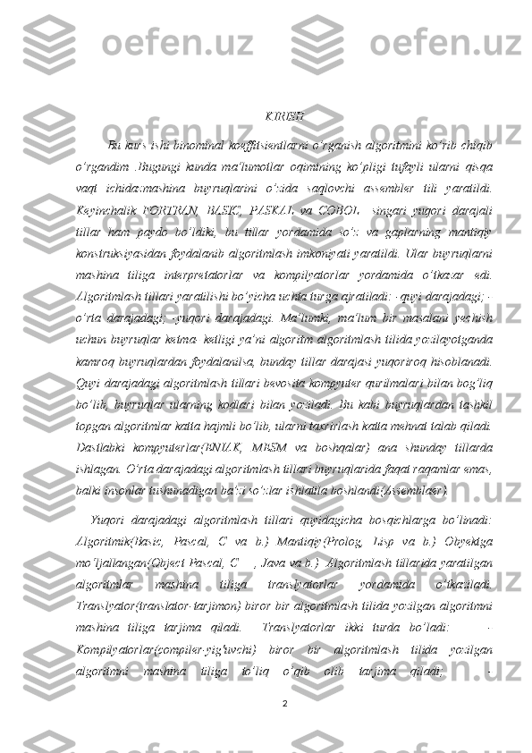 KIRISH
             Bu kurs   ishi   binominal  koeffitsientlarni  o’rganish  algoritmini  ko’rib  chiqib
o’rgandim   .Bugungi   kunda   ma’lumotlar   oqimining   ko’pligi   tufayli   ularni   qisqa
vaqt   ichidazmashina   buyruqlarini   o’zida   saqlovchi   assembler   tili   yaratildi.
Keyinchalik   FORTRAN,   BASIC,   PASKAL   va   COBOL     singari   yuqori   darajali
tillar   ham   paydo   bo’ldiki,   bu   tillar   yordamida   so’z   va   gaplarning   mantiqiy
konstruksiyasidan   foydalanib  algoritmlash  imkoniyati   yaratildi.  Ular  buyruqlarni
mashina   tiliga   interpretatorlar   va   kompilyatorlar   yordamida   o’tkazar   edi.
Algoritmlash tillari yaratilishi bo’yicha uchta turga ajratiladi: -quyi darajadagi; -
o’rta   darajadagi;   -yuqori   darajadagi.   Ma’lumki,   ma’lum   bir   masalani   yechish
uchun buyruqlar  ketma-  ketligi  ya’ni  algoritm algoritmlash  tilida yozilayotganda
kamroq buyruqlardan foydalanilsa, bunday tillar darajasi  yuqoriroq hisoblanadi.
Quyi darajadagi algoritmlash tillari bevosita kompyuter qurilmalari bilan bog’liq
bo’lib,   buyruqlar   ularning   kodlari   bilan   yoziladi.   Bu   kabi   buyruqlardan   tashkil
topgan algoritmlar katta hajmli bo’lib, ularni taxrirlash katta mehnat talab qiladi.
Dastlabki   kompyuterlar(ENIAK,   MESM   va   boshqalar)   ana   shunday   tillarda
ishlagan. O’rta darajadagi algoritmlash tillari buyruqlarida faqat raqamlar emas,
balki insonlar tushunadigan ba’zi so’zlar ishlatila boshlandi(Assemblaer).   
    Yuqori   darajadagi   algoritmlash   tillari   quyidagicha   bosqichlarga   bo’linadi:
Algoritmik(Basic,   Pascal,   C   va   b.)   Mantiqiy(Prolog,   Lisp   va   b.)   Obyektga
mo‘ljallangan(Object Pascal, C++, Java va b.)   Algoritmlash tillarida yaratilgan
algoritmlar   mashina   tiliga   translyatorlar   yordamida   o’tkaziladi.
Translyator(translator-tarjimon)  biror bir algoritmlash  tilida yozilgan algoritmni
mashina   tiliga   tarjima   qiladi.     Translyatorlar   ikki   turda   bo’ladi:         -
Kompilyatorlar(compiler-yig'uvchi)   biror   bir   algoritmlash   tilida   yozilgan
algoritmni   mashina   tiliga   to’liq   o’qib   olib   tarjima   qiladi;       -
2 