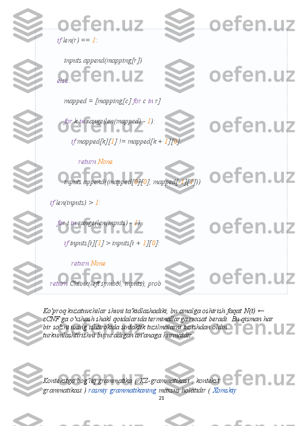          if  len(r) ==  1 :
            inputs.append(mapping[r])
         else :
            mapped = [mapping[c]  for  c  in  r]
             for  k  in  range(len(mapped) -  1 ):
                 if  mapped[k][ 1 ] != mapped[k +  1 ][ 0 ]:
                     return   None
            inputs.append((mapped[ 0 ][ 0 ], mapped[ -1 ][ 1 ]))
     if  len(inputs) >  1 :
         for  i  in  range(len(inputs) -  1 ):
             if  inputs[i][ 1 ] > inputs[i +  1 ][ 0 ]:
                 return   None
     return  Chunk(left.symbol, inputs), prob
Ko'proq kuzatuvchilar shuni ta'kidlashadiki, bu amalga oshirish faqat   N(t) ← 
ε CNF ga o'xshash shakl qoidalarida terminallarga ruxsat beradi.   Bu qisman har 
bir so'zni uning ishtirokida sintaktik tuzilmalarni tuzishdan oldin 
turkumlashtirishni buyuradigan an'anaga hurmatdir.
Kontekstga bog'liq grammatika   (   KZ-grammatikasi   ,   kontekst 
grammatikasi )   rasmiy grammatikaning   maxsus holatidir (   Xomskiy 
21 