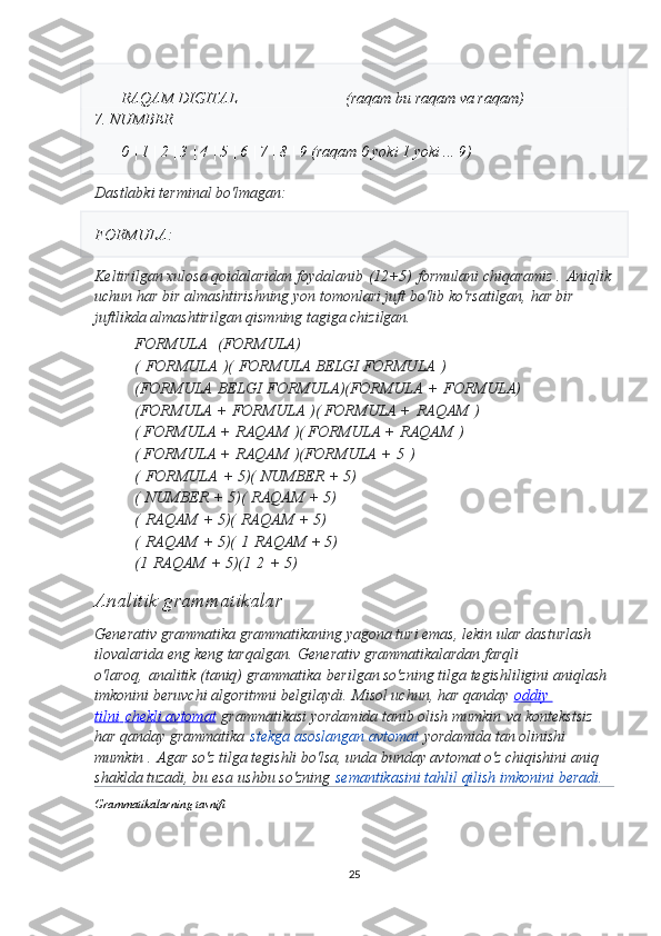 RAQAM DIGITAL                            (raqam bu raqam va raqam)
7. NUMBER
0 | 1 | 2 | 3 | 4 | 5 | 6 | 7 | 8 | 9 (raqam 0 yoki 1 yoki ... 9)
Dastlabki   terminal   bo ' lmagan :
FORMULA :
Keltirilgan xulosa qoidalaridan foydalanib   (12+5)   formulani chiqaramiz .   Aniqlik
uchun har bir almashtirishning yon tomonlari juft bo'lib ko'rsatilgan, har bir 
juftlikda almashtirilgan qismning tagiga chizilgan.
FORMULA     (FORMULA)
(   FORMULA   ) (   FORMULA BELGI FORMULA   )
(FORMULA   BELGI   FORMULA) (FORMULA   +   FORMULA)
(FORMULA +   FORMULA   ) ( FORMULA +   RAQAM   )
( FORMULA +   RAQAM   ) ( FORMULA +   RAQAM   )
( FORMULA +   RAQAM   ) (FORMULA +   5   )
(   FORMULA   + 5) (   NUMBER   + 5)
(   NUMBER   + 5) (   RAQAM   + 5)
(   RAQAM   + 5) (   RAQAM   + 5)
(   RAQAM   + 5) (   1   RAQAM + 5)
(1   RAQAM   + 5) (1   2   + 5)
Analitik grammatikalar  
Generativ grammatika grammatikaning yagona turi emas, lekin ular dasturlash 
ilovalarida eng keng tarqalgan.   Generativ grammatikalardan farqli 
o'laroq,   analitik (taniq) grammatika   berilgan so'zning tilga tegishliligini aniqlash 
imkonini beruvchi algoritmni belgilaydi.   Misol uchun, har qanday   oddiy 
tilni        chekli avtomat      grammatikasi yordamida tanib olish mumkin   va kontekstsiz 
har qanday grammatika   stekga asoslangan avtomat   yordamida tan olinishi 
mumkin .   Agar so'z tilga tegishli bo'lsa, unda bunday avtomat o'z chiqishini aniq 
shaklda tuzadi, bu esa   ushbu so'zning   semantikasini tahlil qilish imkonini beradi.   
Grammatikalarning tasnifi
25 
