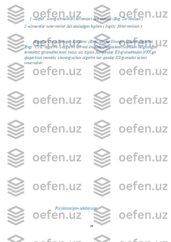 1.–alifbo , uning elimentlari terminlari deb ataladi (Eng. Terminlash )
2.-elimentlar noterminlar deb ataladgan tuplam ( Ingiliz. Noterminlash )
         Algartm Coca-Younger-Kassami  (Engl. Cocke-Younger-Kasami algartmi,    
Engl  .CYK  algartm -)-algartm normal shaklda Chomiskian oldindan belgilangan 
kontektsiz giramatka hosil bulsa, suz topish.Harqanday KS-gramatkadan NFX ga 
qisqartrish mumkin, shuning uchun algartm har qanday KS-gramatsi uchun 
unversaldir.    
Foydalanilgan adabiyolar
29 