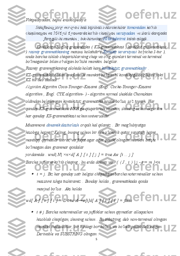 Vikipediyadan, bepul ensiklopediya
Sahifaning joriy versiyasi hali tajribali ishtirokchilar   tomonidan   ko'rib
chiqilmagan va 2016 yil 6 yanvarda ko'rib chiqilgan   versiyadan   sezilarli darajada
farq qilishi mumkin ;   tekshiruvlar   10 ta tahrirni   talab qiladi .
Kontekstga bog'liq grammatika   (   KZ-grammatikasi   ,   kontekst grammatikasi
)   rasmiy grammatikaning   maxsus holatidir (   Xomskiy ierarxiyasi   bo'yicha 1-tur   ),
unda barcha ishlab chiqarishlarning chap va o'ng qismlari terminal va terminal 
bo'lmaganlar bilan o'ralgan bo'lishi mumkin. belgilar.
Rasmiy grammatikaning alohida holati ham   kontekstsiz grammatikadir   .
KZ-grammatikasi bilan aniqlanishi mumkin bo'lgan til kontekstga bog'liq til yoki 
KZ tili deb ataladi   .
Algoritm  Algoritm Coca-Younger-Kasami   (Engl.   Cocke-Younger-Kasami 
algorithm   , Engl.   CYK algorithm-   ) - algoritm normal shaklda Chomskian 
oldindan belgilangan kontekstsiz grammatika hosila bo'lsa, so'z topish.   Har 
qanday KS-grammatikani NFH ga qisqartirish mumkin, shuning uchun algoritm 
har qanday KS-grammatikasi uchun universaldir.
Muammoni   dinamik dasturlash   orqali hal qilamiz   .   Bir mag'lubiyatga 
hisobga   hajmi   .   Keling, buning uchun bir uch o'lchovli qator yaratish   hajmi   , 
mantiqiy qiymatlar iborat, va   faqat agar agar   pastki olingan mumkin   bitişte 
bo'lmagan dan   grammar qoidalar 
yordamida   .   wnd|   N|   ×n×d[   A   ]   [   i   ]   [   j   ]   =   true Aw   [i   ...   j   ]
Barcha juftlarni ko'rib chiqing   , bu erda   doimiy va   .   {  ⟨   J   ,   i  	⟩   |   j   -   i   =   m   }<n	

i   =   j.   Biz har qanday satr belgisi chiqadigan barcha noterminallar uchun 
massivni ishga tushiramiz   .   Bunday holda   , grammatikada   qoida 
mavjud   bo'lsa   .   Aks holda
wd[   A   ]   [   i   ]   [   i   ]   =   D true   A→w[i]d[   A   ]   [   i   ]   [   i   ]   =   false

i   ≠   j   Barcha noterminallar va juftliklar uchun qiymatlar   allaqachon 
hisoblab chiqilgan, shuning uchun   .   Bu substring, deb   non-terminal olingan
mumkin   mahsulotlar, bir turdagi bor bo'lsa,   va bo'ladi   pastki deb   kelgan 
Derivable   va SUBSTRING   olingan   .
5 