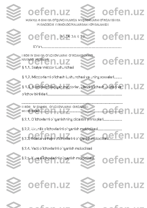 MAVZU: 4-SINFDA O’QUVCHILARGA MIQDORLARNI O’RGATISHDA
PEDAGOGIK TEXNOLOGIYALARDAN FOYDALANISH
M U N D A R I J A
Kirish ...........................................................................
I   BOB IV   SINFDA O'LCHOVLARNI  O'RGANISHNING
NAZARIY ASOSLARI
§  1.1 .   Skalyar miqdor tushunchasi
§ 1.2. Miqdorlarni o'lchash tushunchasi va uning xossalari .......
§ 1.3. 4-sinfda o'tiladigan miqdorlar, ularni o'lchash usullari va 
o'lchov birliklari ...........................................................................
..............................................................................................................
II BOB   IV SINFDA   O'LCHOVLARNI  ORGANISH
METODIKASI ..........................................................................................
§ 2.1.  О `lchovlarni  о ` rganishning didaktik printsplari ..................
§ 2.2. Uzunlik o'lchovlarini o'rganish metodikasi ........................
§ 2.3.  Massa va hajm о'lchovlarini о'rganish metodikasi ..............
§ 2.4.  Vaqt о`lchovlarini о`rganish metodikasi
§ 2.5. Yuza о` lchovlarini о` rganish metodikasi 