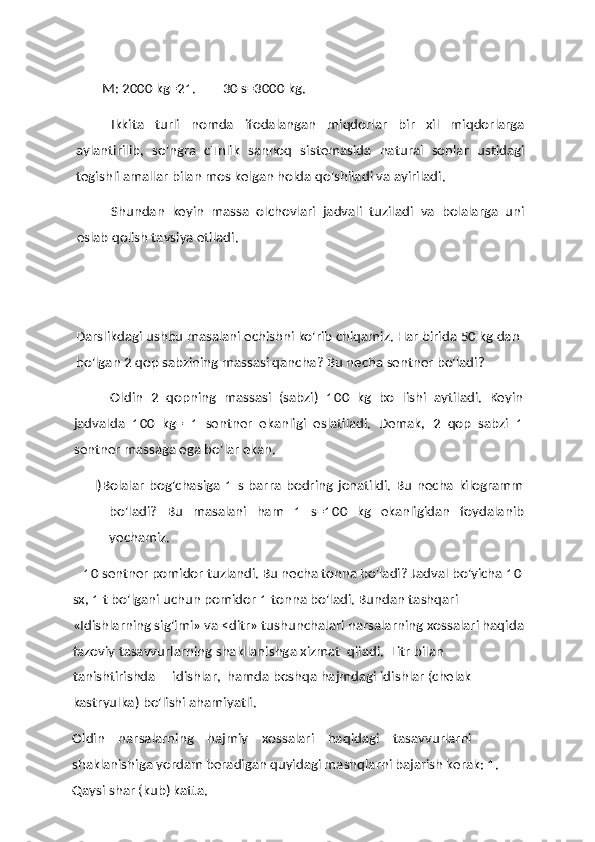 M:  2000  kg=21.         30  s=3000 kg.
Ikkita   turli   nomda   ifodalangan   miqdorlar   bir   xil   miqdorlarga
aylantirilib,   so'ngra   cTnlik   sannoq   sistemasida   natural   sonlar   ustidagi
tegishli amallar bilan mos kelgan holda qo'shiladi va ayiriladi.
Shundan   keyin   massa   olchovlari   jadvali   tuziladi   va   bolalarga   uni
eslab qolish tavsiya etiladi.
Darslikdagi ushbu masalani echishni ko'rib chiqamiz. Har birida  50  kg dan 
bo'lgan  2  qop sabzining massasi qancha? Bu necha sentner bo'ladi?
Oldin   2   qopning   massasi   (sabzi)   100   kg   bo   lishi   aytiladi.   Keyin
jadvalda   100   kg=   1   sentner   ekanligi   eslatiladi.   Demak,   2   qop   sabzi   1
sentner massaga ega bo'lar ekan.
l)Bolalar   bog'chasiga   1   s  barra bodring  jonatildi.  Bu  necha  kilogramm
bo'ladi?   Bu   masalani   ham   1   s=100   kg   ekanligidan   foydalanib
yechamiz.
10  sentner pomidor tuzlandi. Bu necha tonna bo'ladi?  Jadval bo'yicha  10 
sx,  1  t bo'lgani uchun pomidor  1  tonna bo'ladi. Bundan tashqari 
«Idishlarning sig'imi» va <ditr» tushunchalari narsalarning xossalari haqida
fazoviy tasavvurlarning shakllanishga xizmat  qiiadi.  Litr bilan 
tanishtirishda     idishlar,  hamda boshqa hajmdagi idishlar (chelak 
kastryulka) bo'lishi ahamiyatli.
Oldin    narsalarning    hajmiy    xossalari    haqidagi    tasavvurlarni 
shaklanishiga yordam beradigan quyidagi mashqlarni bajarish kerak:  1. 
Qaysi shar (kub) katta. 