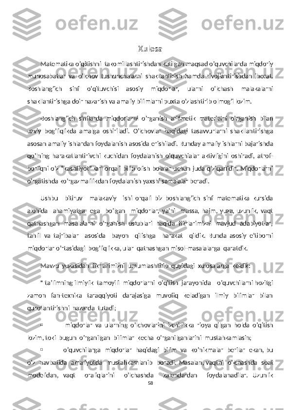 Xulosa
Matematika o’qitishni  takomillashtirishdan kutilgan maqsad o’quvchilarda miqdoriy
munosabatlar   va   o’lchov   tushunchalarni   shakllantir ish   h am da   rivojlantirishdan   iborat.
Boshlang’ich   sinf   o’qituvchisi   asosiy   miqdorlar,   ularni   o’lchash   malakalarni
shakllantirishga doir nazarish va amaliy bilimlarni puxta o’zlashtirib olmog’i lozim.
Boshlang’ich   sinflarda   miqdorlarni   o’rganish   arifmetik   materialni   o’rganish   bilan
uzviy   bog’liqlikda   amalga   oshiriladi.   O’lchovlar   haqidagi   tasavvurlarni   shakllantirishga
asosan amaliy ishlardan foydalanish asosida erishiladi. Bunday amaliy ishlarni bajarishda
qo’lning   harakatlantirivchi   kuchidan   foydalanish   o’quvchialar   aktivligini   oshiradi,   atrof-
borliqni o’z “kashfiyot” lari orqali bilib  olish  bolalar  uchun  juda qiziqarlidir.  Miqdorlarni
o’rgatishda ko’rgazmalilikdan foydalanish yaxshi samalalar beradi. 
Ushbu     bitiruv     malakaviy     ishi   orqali   biz   boshlang’ich   sinf   matematika   kursida
alohida     ahamiyatga     ega     bo’lgan     miqdorlar,   ya’ni     massa,   hajm,   yuza,   uzunlik,   vaqt
qatnashgan   masalalarni   o’rganish   uslublari   haqida   fikrlarimizni   mavjud   adabiyotlar,
tahlil   va   tajribalar     asosida     bayon     qilishga     harakat     qildik.   Bunda   asosiy   e’tiborni
miqdorlar o’rtasidagi  bog’liqlikka, ular  qatnashgan misol-masalalarga  qaratdik. 
Mavzu  yuzasidan  fikrlarimizni  umumlashtirib  quyidagi  xulosalarga  keldik:
        *  ta’limning ilmiylik  tamoyili  miqdorlarni  o’qitish  jarayonida    o’quvchilarni hozitgi
zamon     fan-texnika     taraqqiyoti     darajasiga     muvofiq     keladigan     ilmiy     bilimlar     bilan
qurollantirishni  nazarda  tutadi;
  miqdorlar  va  ularning  o’lchovlarini  izchillikka  rioya  qilgan  holda  o’qitish
lozim, toki  bugun  o’rganilgan  bilimlar  kecha  o’rganilganlarini  mustahkamlasin;
 o’quvchilarga   miqdorlar   haqidagi   bilim   va   ko’nikmalar   berilar   ekan, bu
o’z   navbatida   amaliyotda   mustahkamlanib   boradi.   Masalan, vaqtni   o’lchashda   soat
modelidan,   vaqt     oraliqlarini     o’lchashda     kalendardan     foydalanadilar.   Uzunlik
58 