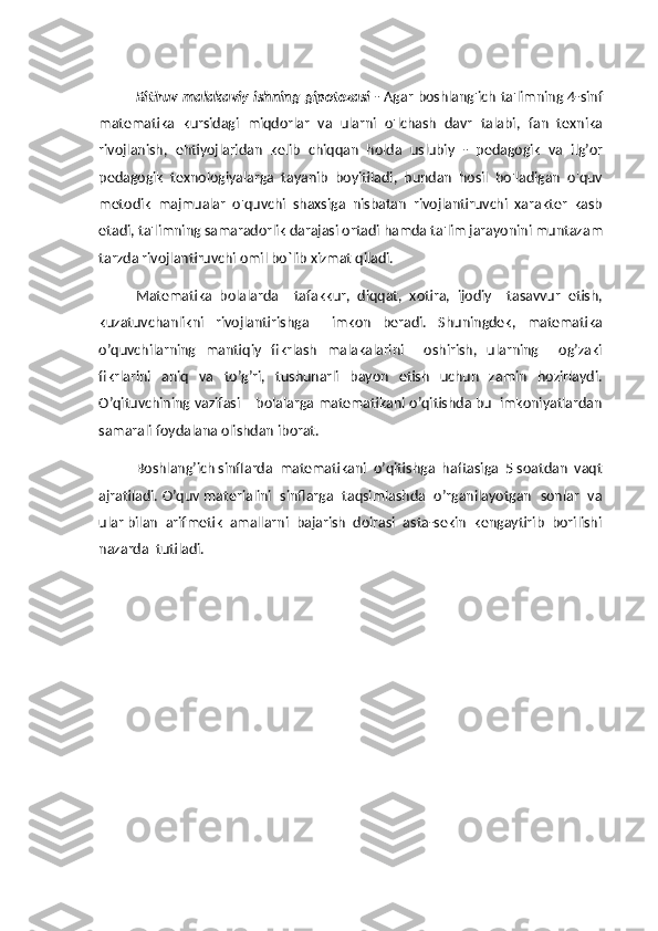 Bitiruv malakaviy ishning   gipotezasi   -   Agar boshlang'ich ta'limning 4-sinf
matematika   kursidagi   miqdorlar   va   ularni   o'lchash   davr   talabi,   fan   texnika
rivojlanish,   ehtiyojlaridan   kelib   chiqqan   holda   uslubiy   -   pedagogik   va   ilg’or
pedagogik   texnologiyalarga   tayanib   boyitiladi,   bundan   hosil   bo'ladigan   o'quv
metodik   majmualar   o'quvchi   shaxsiga   nisbatan   rivojlantiruvchi   xarakter   kasb
etadi, ta'limning samaradorlik darajasi ortadi hamda ta'lim jarayonini muntazam
tarzda rivojlantiruvchi omil bo`lib xizmat qiladi. 
Matematika   bolalarda     tafakkur,   diqqat,   xotira,   ijodiy     tasavvur   etish,
kuzatuvchanlikni   rivojlantirishga     imkon   beradi.   Shuningdek,   matematika
o’quvchilarning   mantiqiy   fikrlash   malakalarini     oshirish,   ularning     og’zaki
fikrlarini   aniq   va   to’g’ri,   tushunarli   bayon   etish   uchun   zamin   hozirlaydi.
O’qituvchining vazifasi – bolalarga matematikani o’qitishda bu  imkoniyatlardan
samarali foydalana olishdan iborat.
Boshlang’ich sinflarda  matematikani  o’qitishga  haftasiga  5 soatdan  vaqt
ajratiladi. O’quv materialini   sinflarga   taqsimlashda   o’rganilayotgan   sonlar   va
ular bilan  arifmetik  amallarni  bajarish  doirasi  asta-sekin  kengaytirib  borilishi
nazarda  tutiladi. 