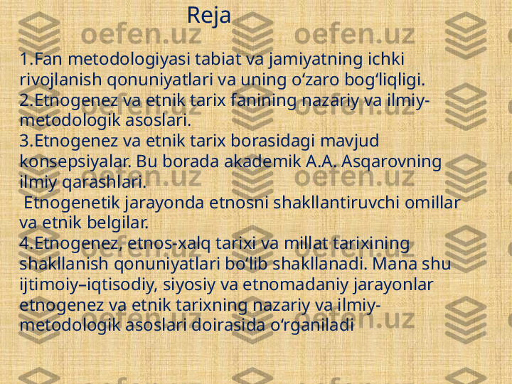 Reja
1. Fan metodologiyasi tabiat va jamiyatning ichki 
rivojlanish qonuniyatlari va uning o‘zaro bog‘liqligi.
2. Etnogenez va etnik tarix fanining nazariy va ilmiy-
metodologik asoslari.
3. Etnogenez va etnik tarix borasidagi mavjud 
konse p siyalar. B u  borada akademik A.A. Asqarovning 
ilmiy qarashlari.
 Etnogenetik jarayonda etnosni shakllantiruvchi omillar 
va etnik belgilar. 
4. Etnogenez, etnos-xalq tarixi va millat tari x ining 
shakllanish qonuniyatlari bo‘lib shakllanadi. Mana shu 
ijtimoiy–iqtisodiy, siyosiy va etnomadaniy jarayonlar 
etnogenez va etnik tarixning nazariy va ilmiy-
metodologik asoslari doirasida o‘rganiladi  