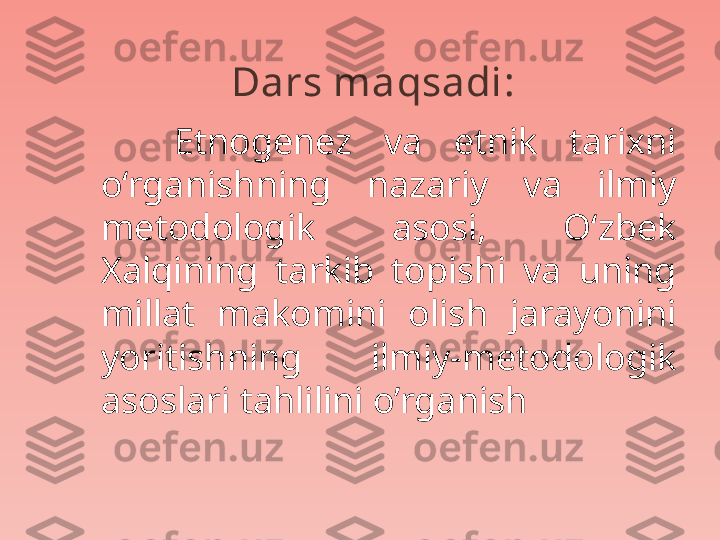 Dars maqsadi : 
      Etnogenez  va  etnik  tarixni 
o‘rganishning  nazariy  va  ilmiy 
metodologik  asosi,  O‘zbek 
Xalqining  tarkib  topishi  va  uning 
millat  makomini  olish  jarayonini 
yoritishning  ilmiy-metodologik 
asoslari tahlilini o’rganish 