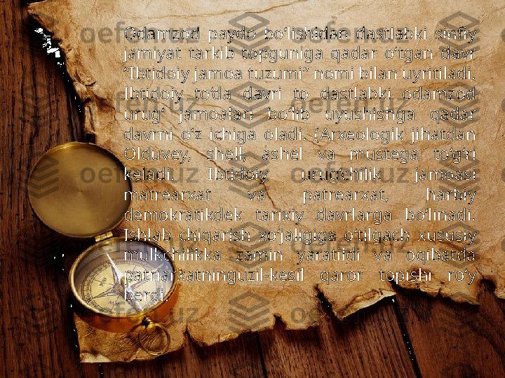 Odamzod  paydo  bo‘lishidan  dastlabki  sinfiy 
jamiyat  tarkib  topguniga  qadar  o‘tgan  davr 
“Ibtidoiy jamoa tuzumi” nomi bilan uyritiladi. 
Ibtidoiy  to‘da  davri  to  dastlabki  odamzod 
urug‘  jamoalari  bo‘lib  uyushishga  qadar 
davrni  o‘z  ichiga  oladi.  (Arxeologik  jihatdan 
Olduvey,  shell,  ashel  va  mustega  to‘g‘ri 
keladi.  Ibtidoiy  urug‘chilik  jamoasi 
matrearxat  va  patrearxat,  harbiy 
demokratikdek  tarixiy  davrlarga  bo‘linadi. 
Ishlab  chiqarish  xo‘jaligiga  o‘tilgach  xususiy 
mulkchilikka  zamin  yaratildi  va  oqibatda 
patriarxatninguzil-kesil  qaror  topishi  ro‘y 
berdi.  