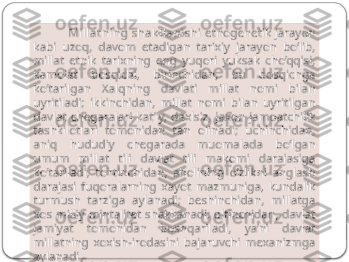 M illat ning shak llanishi  etnogenetik jarayon 
kabi  uzoq,  davom  etadigan  tarixiy  jarayon  bo‘lib, 
millat  etnik  tarixning  eng  yuqori  yuksak  cho’qqisi, 
kamolat  bosqichi,  birinchidan,  bu  bosqichga 
ko’tarilgan  Xalqning  davlati  millat  nomi  bilan 
uyritiladi;  ikkinchidan,  millat  nomi  bilan  uyritilgan 
davlat  chegaralari  kat’iy,  daxlsiz,  jaxon  jamoatchilik 
tashkilotlari  tomonidan  tan  olinadi;  uchinchidan, 
aniq  hududiy  chegarada  muomalada  bo‘lgan 
umum  millat  tili  davlat  tili  makomi  darajasiga 
ko’tariladi;  to’rtinchidan,  aholining  o‘zlikni  anglash 
darajasi  fuqoralarning  xayot  mazmuniga,  kundalik 
turmush  tarziga  aylanadi;  beshinchidan,  millatga 
xos  milliy  mintalitet  shakllanadi;  oltinchidan,  davlat 
jamiyat  tomonidan  boshqariladi,  ya’ni  davlat 
millatning  xoxish-irodasini  bajaruvchi  mexanizmga 
aylanadi  