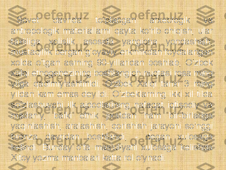 Sovet  davrida  to‘plangan  arxeologik  va 
antropologik  materiallarni  qayta  ko’rib  chiqish,  ular 
taxliliga  xolislik  asosida  yangicha  yondashish, 
mustaqillik  bergan  g‘oyaviy  erkinlikdan  foydalangan 
xolda  o‘tgan  asrning  90-yillaridan  boshlab,  O‘zbek 
xalqi etnogenezining boshlangich nuqtasi rosa ming 
yilga  qadimiylashtirildi.  O‘zbek  Xalqi  tarixi  3  ming 
yildan  kam  emas  deyildi.  O‘zbeklarning  ikki  xil  tilda 
so‘zlashuvchi  ilk  ajdodlarining  nafaqat  iqtisodiy  va 
madaniy,  balki  etnik  jixatdan  ham  bir-birlariga 
yaqinlashish,  aralashish,  qorishish  jarayoni  so’nggi 
bronza  davridan  boshlandi,  -  degan  xulosaga 
kelindi.  Bunday  o’ta  mas’uliyatli  xulosaga  kelishda 
Xitoy yozma manbalari katta rol o’ynadi. 