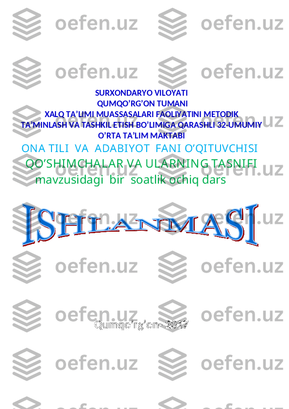                                                                                                      
SURXONDARYO VILOYATI
  QUMQO’RG’ON TUMANI
XALQ TA’LIMI MUASSASALARI FAOLIYATINI METODIK
TA’MINLASH VA TASHKIL ETISH BO’LIMIGA QARASHLI 32-UMUMIY
O’RTA TA’LIM MAKTABI
ON A  TI LI   VA   A DABI Y OT   FAN I  O’QI TUVCHI SI
QO’SHIMCHA LA R VA  ULA RN IN G TA SN IFI
mavzusidagi  bir  soatlik ochiq dars
Qumqo’rg’on- 2017
           
                   